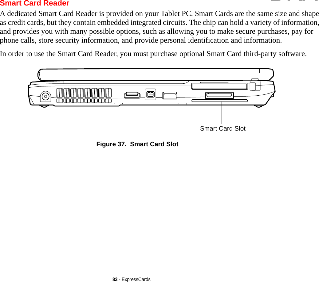 83 - ExpressCardsSmart Card ReaderA dedicated Smart Card Reader is provided on your Tablet PC. Smart Cards are the same size and shape as credit cards, but they contain embedded integrated circuits. The chip can hold a variety of information, and provides you with many possible options, such as allowing you to make secure purchases, pay for phone calls, store security information, and provide personal identification and information. In order to use the Smart Card Reader, you must purchase optional Smart Card third-party software.Figure 37.  Smart Card SlotSmart Card SlotDRAFT