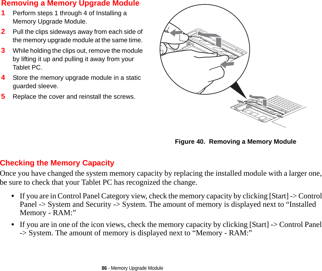 86 - Memory Upgrade ModuleChecking the Memory CapacityOnce you have changed the system memory capacity by replacing the installed module with a larger one, be sure to check that your Tablet PC has recognized the change.•If you are in Control Panel Category view, check the memory capacity by clicking [Start] -&gt; Control Panel -&gt; System and Security -&gt; System. The amount of memory is displayed next to “Installed Memory - RAM:” •If you are in one of the icon views, check the memory capacity by clicking [Start] -&gt; Control Panel -&gt; System. The amount of memory is displayed next to “Memory - RAM:”Removing a Memory Upgrade Module1Perform steps 1 through 4 of Installing a Memory Upgrade Module.2Pull the clips sideways away from each side of the memory upgrade module at the same time. 3While holding the clips out, remove the module by lifting it up and pulling it away from your Tablet PC. 4Store the memory upgrade module in a static guarded sleeve.5Replace the cover and reinstall the screws.Figure 40.  Removing a Memory ModuleDRAFT