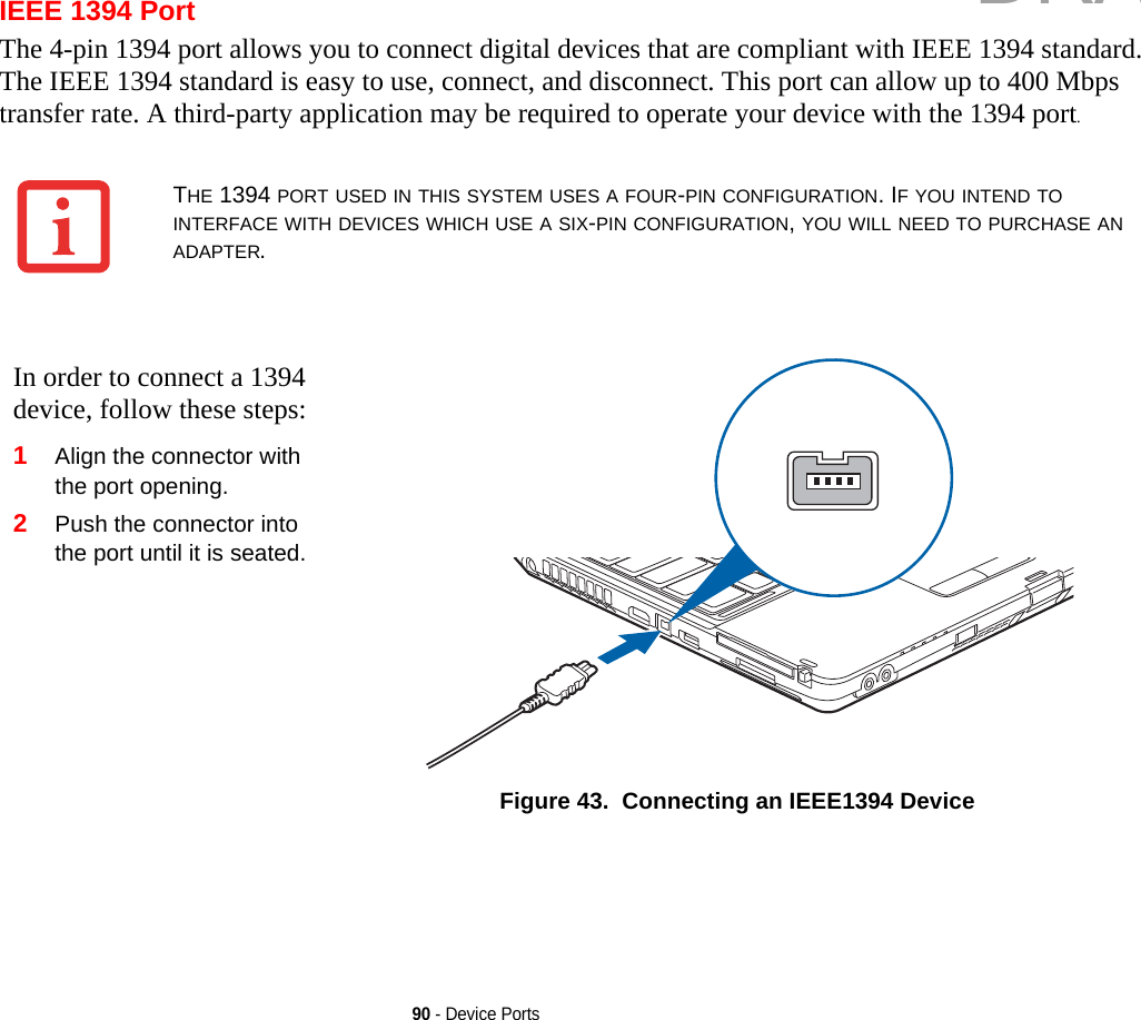 90 - Device PortsIEEE 1394 PortThe 4-pin 1394 port allows you to connect digital devices that are compliant with IEEE 1394 standard. The IEEE 1394 standard is easy to use, connect, and disconnect. This port can allow up to 400 Mbps transfer rate. A third-party application may be required to operate your device with the 1394 port.THE 1394 PORT USED IN THIS SYSTEM USES A FOUR-PIN CONFIGURATION. IF YOU INTEND TO INTERFACE WITH DEVICES WHICH USE A SIX-PIN CONFIGURATION, YOU WILL NEED TO PURCHASE AN ADAPTER.In order to connect a 1394 device, follow these steps: 1Align the connector with the port opening.2Push the connector into the port until it is seated.Figure 43.  Connecting an IEEE1394 DeviceDRAFT