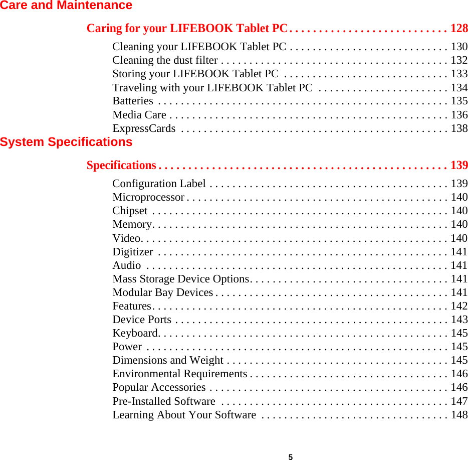  5 Care and MaintenanceCaring for your LIFEBOOK Tablet PC. . . . . . . . . . . . . . . . . . . . . . . . . . . 128Cleaning your LIFEBOOK Tablet PC . . . . . . . . . . . . . . . . . . . . . . . . . . . . 130Cleaning the dust filter . . . . . . . . . . . . . . . . . . . . . . . . . . . . . . . . . . . . . . . . 132Storing your LIFEBOOK Tablet PC  . . . . . . . . . . . . . . . . . . . . . . . . . . . . . 133Traveling with your LIFEBOOK Tablet PC  . . . . . . . . . . . . . . . . . . . . . . . 134Batteries  . . . . . . . . . . . . . . . . . . . . . . . . . . . . . . . . . . . . . . . . . . . . . . . . . . . 135Media Care . . . . . . . . . . . . . . . . . . . . . . . . . . . . . . . . . . . . . . . . . . . . . . . . . 136ExpressCards  . . . . . . . . . . . . . . . . . . . . . . . . . . . . . . . . . . . . . . . . . . . . . . . 138System SpecificationsSpecifications . . . . . . . . . . . . . . . . . . . . . . . . . . . . . . . . . . . . . . . . . . . . . . . . . 139Configuration Label . . . . . . . . . . . . . . . . . . . . . . . . . . . . . . . . . . . . . . . . . . 139Microprocessor . . . . . . . . . . . . . . . . . . . . . . . . . . . . . . . . . . . . . . . . . . . . . . 140Chipset  . . . . . . . . . . . . . . . . . . . . . . . . . . . . . . . . . . . . . . . . . . . . . . . . . . . . 140Memory. . . . . . . . . . . . . . . . . . . . . . . . . . . . . . . . . . . . . . . . . . . . . . . . . . . . 140Video. . . . . . . . . . . . . . . . . . . . . . . . . . . . . . . . . . . . . . . . . . . . . . . . . . . . . . 140Digitizer  . . . . . . . . . . . . . . . . . . . . . . . . . . . . . . . . . . . . . . . . . . . . . . . . . . . 141Audio  . . . . . . . . . . . . . . . . . . . . . . . . . . . . . . . . . . . . . . . . . . . . . . . . . . . . . 141Mass Storage Device Options. . . . . . . . . . . . . . . . . . . . . . . . . . . . . . . . . . . 141Modular Bay Devices . . . . . . . . . . . . . . . . . . . . . . . . . . . . . . . . . . . . . . . . . 141Features. . . . . . . . . . . . . . . . . . . . . . . . . . . . . . . . . . . . . . . . . . . . . . . . . . . . 142Device Ports . . . . . . . . . . . . . . . . . . . . . . . . . . . . . . . . . . . . . . . . . . . . . . . . 143Keyboard. . . . . . . . . . . . . . . . . . . . . . . . . . . . . . . . . . . . . . . . . . . . . . . . . . . 145Power  . . . . . . . . . . . . . . . . . . . . . . . . . . . . . . . . . . . . . . . . . . . . . . . . . . . . . 145Dimensions and Weight . . . . . . . . . . . . . . . . . . . . . . . . . . . . . . . . . . . . . . . 145Environmental Requirements . . . . . . . . . . . . . . . . . . . . . . . . . . . . . . . . . . . 146Popular Accessories . . . . . . . . . . . . . . . . . . . . . . . . . . . . . . . . . . . . . . . . . . 146Pre-Installed Software  . . . . . . . . . . . . . . . . . . . . . . . . . . . . . . . . . . . . . . . . 147Learning About Your Software  . . . . . . . . . . . . . . . . . . . . . . . . . . . . . . . . . 148DRAFT