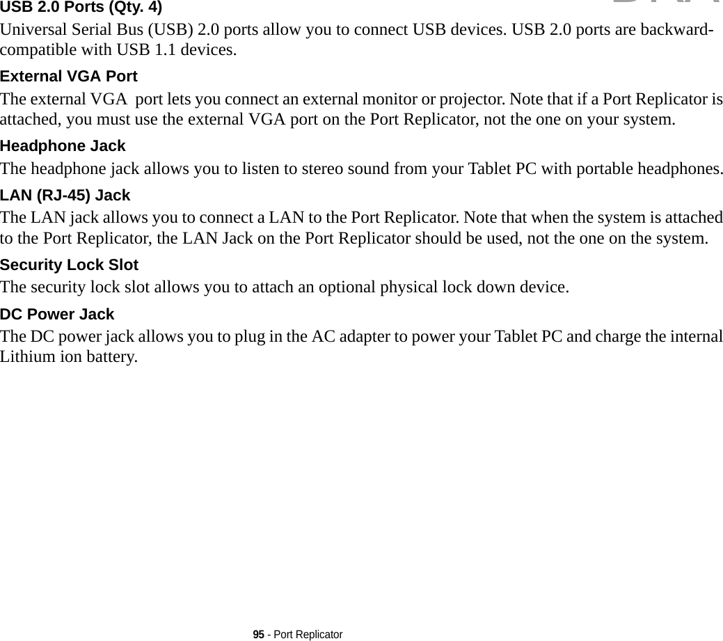 95 - Port ReplicatorUSB 2.0 Ports (Qty. 4) Universal Serial Bus (USB) 2.0 ports allow you to connect USB devices. USB 2.0 ports are backward-compatible with USB 1.1 devices.External VGA Port The external VGA  port lets you connect an external monitor or projector. Note that if a Port Replicator is attached, you must use the external VGA port on the Port Replicator, not the one on your system. Headphone Jack The headphone jack allows you to listen to stereo sound from your Tablet PC with portable headphones.LAN (RJ-45) Jack  The LAN jack allows you to connect a LAN to the Port Replicator. Note that when the system is attached to the Port Replicator, the LAN Jack on the Port Replicator should be used, not the one on the system.Security Lock Slot The security lock slot allows you to attach an optional physical lock down device.DC Power Jack The DC power jack allows you to plug in the AC adapter to power your Tablet PC and charge the internal Lithium ion battery.DRAFT