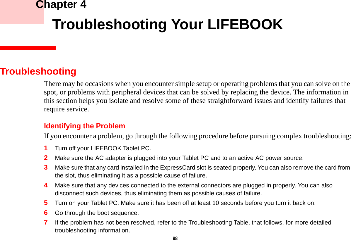 98     Chapter 4    Troubleshooting Your LIFEBOOKTroubleshootingThere may be occasions when you encounter simple setup or operating problems that you can solve on the spot, or problems with peripheral devices that can be solved by replacing the device. The information in this section helps you isolate and resolve some of these straightforward issues and identify failures that require service.Identifying the ProblemIf you encounter a problem, go through the following procedure before pursuing complex troubleshooting:1Turn off your LIFEBOOK Tablet PC.2Make sure the AC adapter is plugged into your Tablet PC and to an active AC power source.3Make sure that any card installed in the ExpressCard slot is seated properly. You can also remove the card from the slot, thus eliminating it as a possible cause of failure.4Make sure that any devices connected to the external connectors are plugged in properly. You can also disconnect such devices, thus eliminating them as possible causes of failure.5Turn on your Tablet PC. Make sure it has been off at least 10 seconds before you turn it back on.6Go through the boot sequence.7If the problem has not been resolved, refer to the Troubleshooting Table, that follows, for more detailed troubleshooting information.DRAFT