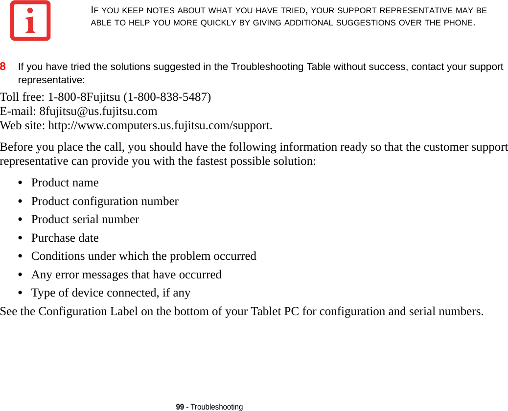 99 - Troubleshooting8If you have tried the solutions suggested in the Troubleshooting Table without success, contact your support representative: Toll free: 1-800-8Fujitsu (1-800-838-5487) E-mail: 8fujitsu@us.fujitsu.com Web site: http://www.computers.us.fujitsu.com/support.Before you place the call, you should have the following information ready so that the customer support representative can provide you with the fastest possible solution:•Product name•Product configuration number•Product serial number•Purchase date•Conditions under which the problem occurred•Any error messages that have occurred•Type of device connected, if anySee the Configuration Label on the bottom of your Tablet PC for configuration and serial numbers. IF YOU KEEP NOTES ABOUT WHAT YOU HAVE TRIED, YOUR SUPPORT REPRESENTATIVE MAY BE ABLE TO HELP YOU MORE QUICKLY BY GIVING ADDITIONAL SUGGESTIONS OVER THE PHONE.DRAFT