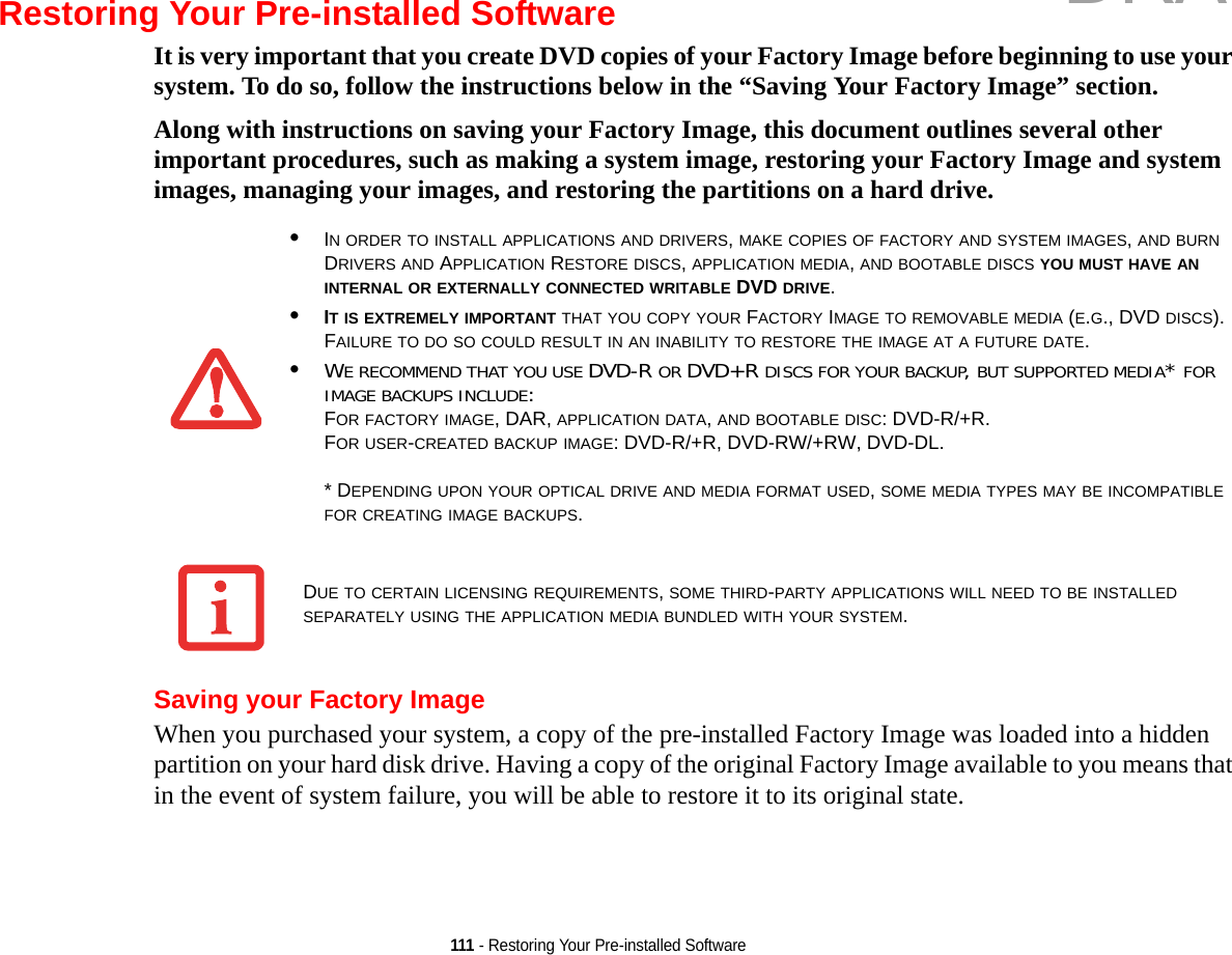 111 - Restoring Your Pre-installed SoftwareRestoring Your Pre-installed SoftwareIt is very important that you create DVD copies of your Factory Image before beginning to use your system. To do so, follow the instructions below in the “Saving Your Factory Image” section. Along with instructions on saving your Factory Image, this document outlines several other important procedures, such as making a system image, restoring your Factory Image and system images, managing your images, and restoring the partitions on a hard drive. Saving your Factory ImageWhen you purchased your system, a copy of the pre-installed Factory Image was loaded into a hidden partition on your hard disk drive. Having a copy of the original Factory Image available to you means that in the event of system failure, you will be able to restore it to its original state.•IN ORDER TO INSTALL APPLICATIONS AND DRIVERS, MAKE COPIES OF FACTORY AND SYSTEM IMAGES, AND BURN DRIVERS AND APPLICATION RESTORE DISCS, APPLICATION MEDIA, AND BOOTABLE DISCS YOU MUST HAVE AN INTERNAL OR EXTERNALLY CONNECTED WRITABLE DVD DRIVE.•IT IS EXTREMELY IMPORTANT THAT YOU COPY YOUR FACTORY IMAGE TO REMOVABLE MEDIA (E.G., DVD DISCS). FAILURE TO DO SO COULD RESULT IN AN INABILITY TO RESTORE THE IMAGE AT A FUTURE DATE.•WE RECOMMEND THAT YOU USE DVD-R OR DVD+R DISCS FOR YOUR BACKUP, BUT SUPPORTED MEDIA* FOR IMAGE BACKUPS INCLUDE:FOR FACTORY IMAGE, DAR, APPLICATION DATA, AND BOOTABLE DISC: DVD-R/+R.FOR USER-CREATED BACKUP IMAGE: DVD-R/+R, DVD-RW/+RW, DVD-DL. * DEPENDING UPON YOUR OPTICAL DRIVE AND MEDIA FORMAT USED, SOME MEDIA TYPES MAY BE INCOMPATIBLE FOR CREATING IMAGE BACKUPS. DUE TO CERTAIN LICENSING REQUIREMENTS, SOME THIRD-PARTY APPLICATIONS WILL NEED TO BE INSTALLED SEPARATELY USING THE APPLICATION MEDIA BUNDLED WITH YOUR SYSTEM.DRAFT
