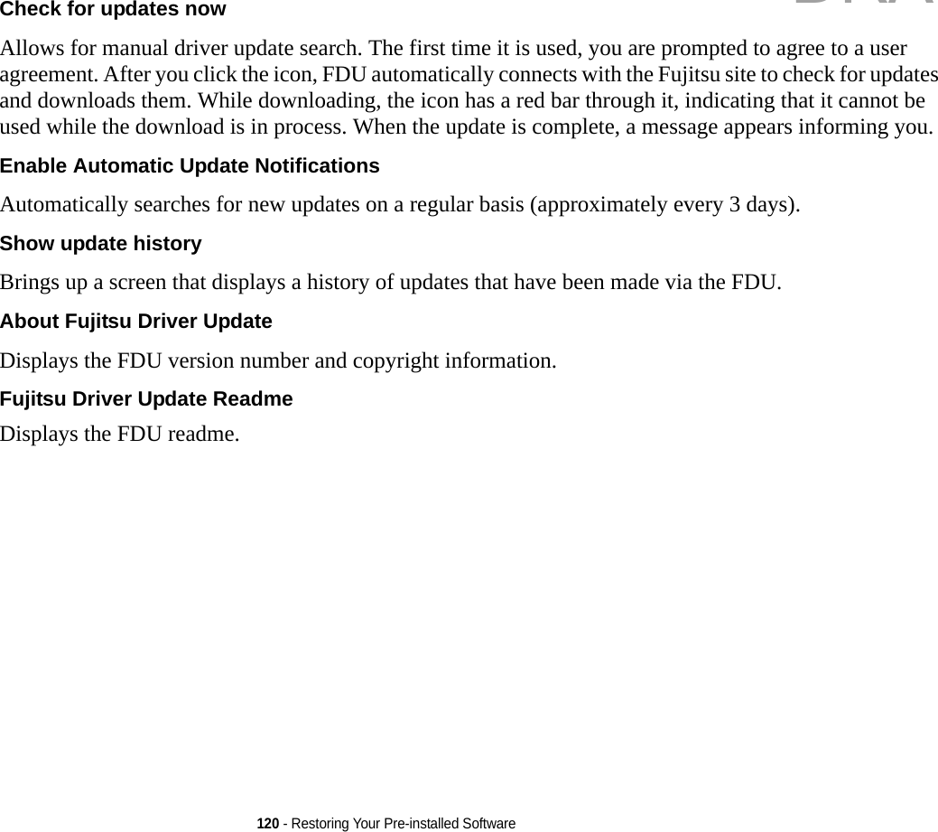 120 - Restoring Your Pre-installed SoftwareCheck for updates now  Allows for manual driver update search. The first time it is used, you are prompted to agree to a user agreement. After you click the icon, FDU automatically connects with the Fujitsu site to check for updates and downloads them. While downloading, the icon has a red bar through it, indicating that it cannot be used while the download is in process. When the update is complete, a message appears informing you.Enable Automatic Update Notifications Automatically searches for new updates on a regular basis (approximately every 3 days).Show update history  Brings up a screen that displays a history of updates that have been made via the FDU.About Fujitsu Driver Update Displays the FDU version number and copyright information.Fujitsu Driver Update Readme Displays the FDU readme.DRAFT