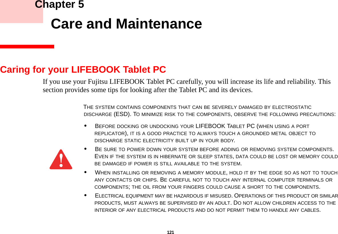 121     Chapter 5    Care and MaintenanceCaring for your LIFEBOOK Tablet PCIf you use your Fujitsu LIFEBOOK Tablet PC carefully, you will increase its life and reliability. This section provides some tips for looking after the Tablet PC and its devices.THE SYSTEM CONTAINS COMPONENTS THAT CAN BE SEVERELY DAMAGED BY ELECTROSTATIC DISCHARGE (ESD). TO MINIMIZE RISK TO THE COMPONENTS, OBSERVE THE FOLLOWING PRECAUTIONS:•BEFORE DOCKING OR UNDOCKING YOUR LIFEBOOK TABLET PC (WHEN USING A PORT REPLICATOR), IT IS A GOOD PRACTICE TO ALWAYS TOUCH A GROUNDED METAL OBJECT TO DISCHARGE STATIC ELECTRICITY BUILT UP IN YOUR BODY. •BE SURE TO POWER DOWN YOUR SYSTEM BEFORE ADDING OR REMOVING SYSTEM COMPONENTS. EVEN IF THE SYSTEM IS IN HIBERNATE OR SLEEP STATES, DATA COULD BE LOST OR MEMORY COULD BE DAMAGED IF POWER IS STILL AVAILABLE TO THE SYSTEM.•WHEN INSTALLING OR REMOVING A MEMORY MODULE, HOLD IT BY THE EDGE SO AS NOT TO TOUCH ANY CONTACTS OR CHIPS. BE CAREFUL NOT TO TOUCH ANY INTERNAL COMPUTER TERMINALS OR COMPONENTS; THE OIL FROM YOUR FINGERS COULD CAUSE A SHORT TO THE COMPONENTS. •ELECTRICAL EQUIPMENT MAY BE HAZARDOUS IF MISUSED. OPERATIONS OF THIS PRODUCT OR SIMILAR PRODUCTS, MUST ALWAYS BE SUPERVISED BY AN ADULT. DO NOT ALLOW CHILDREN ACCESS TO THE INTERIOR OF ANY ELECTRICAL PRODUCTS AND DO NOT PERMIT THEM TO HANDLE ANY CABLES.DRAFT