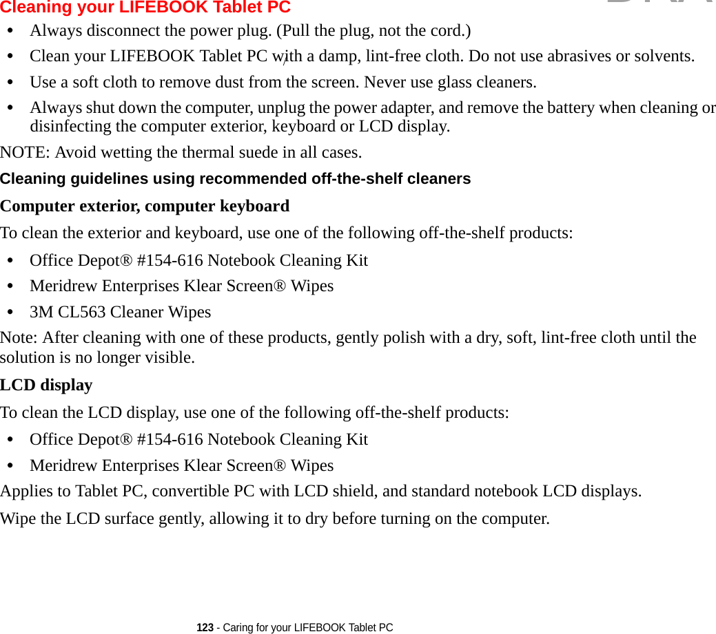123 - Caring for your LIFEBOOK Tablet PCCleaning your LIFEBOOK Tablet PC•Always disconnect the power plug. (Pull the plug, not the cord.)•Clean your LIFEBOOK Tablet PC with a damp, lint-free cloth. Do not use abrasives or solvents.•Use a soft cloth to remove dust from the screen. Never use glass cleaners.•Always shut down the computer, unplug the power adapter, and remove the battery when cleaning or disinfecting the computer exterior, keyboard or LCD display. NOTE: Avoid wetting the thermal suede in all cases.Cleaning guidelines using recommended off-the-shelf cleaners Computer exterior, computer keyboardTo clean the exterior and keyboard, use one of the following off-the-shelf products:•Office Depot® #154-616 Notebook Cleaning Kit•Meridrew Enterprises Klear Screen® Wipes•3M CL563 Cleaner WipesNote: After cleaning with one of these products, gently polish with a dry, soft, lint-free cloth until the solution is no longer visible.LCD display To clean the LCD display, use one of the following off-the-shelf products: •Office Depot® #154-616 Notebook Cleaning Kit•Meridrew Enterprises Klear Screen® WipesApplies to Tablet PC, convertible PC with LCD shield, and standard notebook LCD displays.Wipe the LCD surface gently, allowing it to dry before turning on the computer./DRAFT