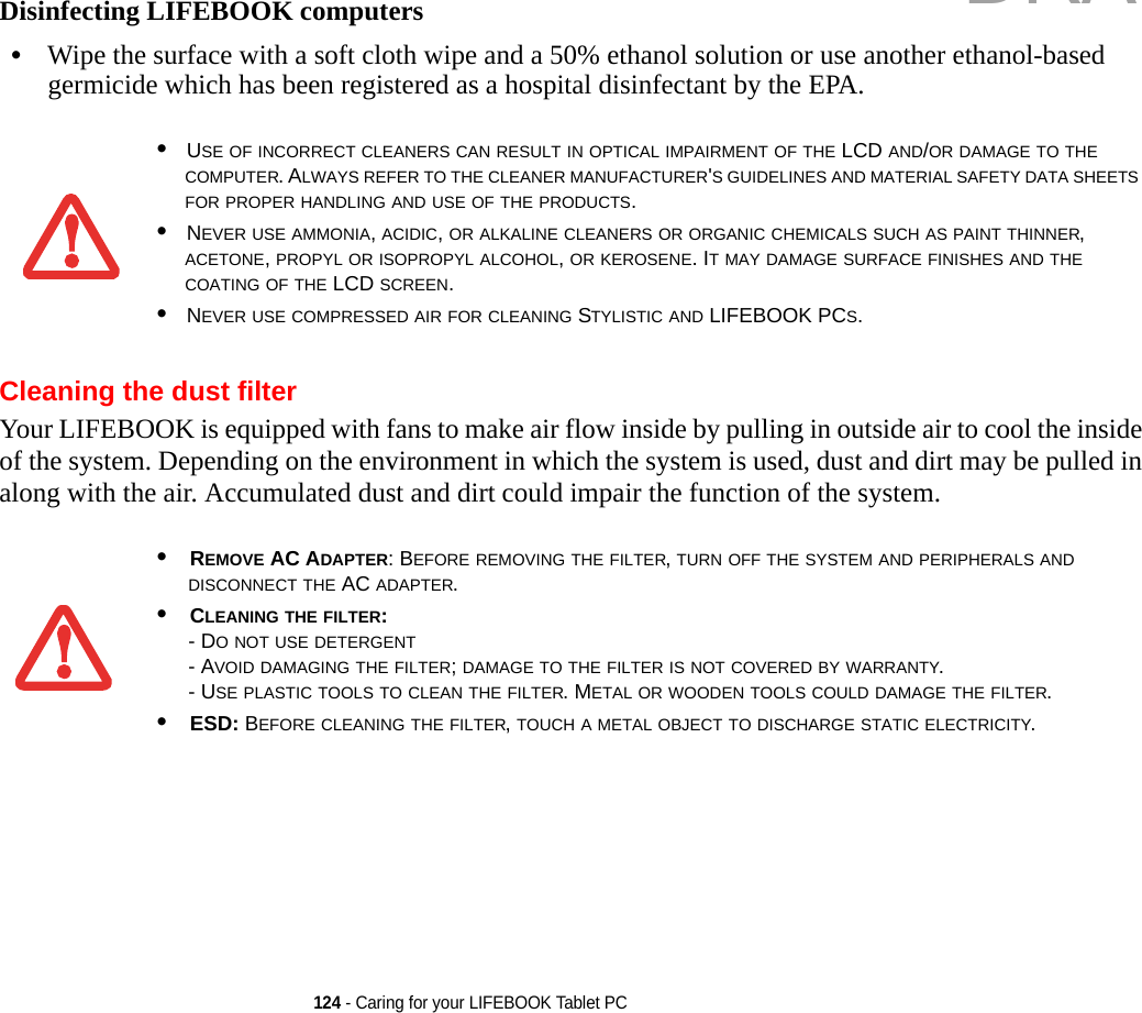 124 - Caring for your LIFEBOOK Tablet PCDisinfecting LIFEBOOK computers•Wipe the surface with a soft cloth wipe and a 50% ethanol solution or use another ethanol-based germicide which has been registered as a hospital disinfectant by the EPA.Cleaning the dust filterYour LIFEBOOK is equipped with fans to make air flow inside by pulling in outside air to cool the inside of the system. Depending on the environment in which the system is used, dust and dirt may be pulled in along with the air. Accumulated dust and dirt could impair the function of the system. •USE OF INCORRECT CLEANERS CAN RESULT IN OPTICAL IMPAIRMENT OF THE LCD AND/OR DAMAGE TO THE COMPUTER. ALWAYS REFER TO THE CLEANER MANUFACTURER&apos;S GUIDELINES AND MATERIAL SAFETY DATA SHEETS FOR PROPER HANDLING AND USE OF THE PRODUCTS.•NEVER USE AMMONIA, ACIDIC, OR ALKALINE CLEANERS OR ORGANIC CHEMICALS SUCH AS PAINT THINNER, ACETONE, PROPYL OR ISOPROPYL ALCOHOL, OR KEROSENE. IT MAY DAMAGE SURFACE FINISHES AND THE COATING OF THE LCD SCREEN.•NEVER USE COMPRESSED AIR FOR CLEANING STYLISTIC AND LIFEBOOK PCS.•REMOVE AC ADAPTER: BEFORE REMOVING THE FILTER, TURN OFF THE SYSTEM AND PERIPHERALS AND DISCONNECT THE AC ADAPTER.•CLEANING THE FILTER: - DO NOT USE DETERGENT- AVOID DAMAGING THE FILTER; DAMAGE TO THE FILTER IS NOT COVERED BY WARRANTY.- USE PLASTIC TOOLS TO CLEAN THE FILTER. METAL OR WOODEN TOOLS COULD DAMAGE THE FILTER.•ESD: BEFORE CLEANING THE FILTER, TOUCH A METAL OBJECT TO DISCHARGE STATIC ELECTRICITY.DRAFT