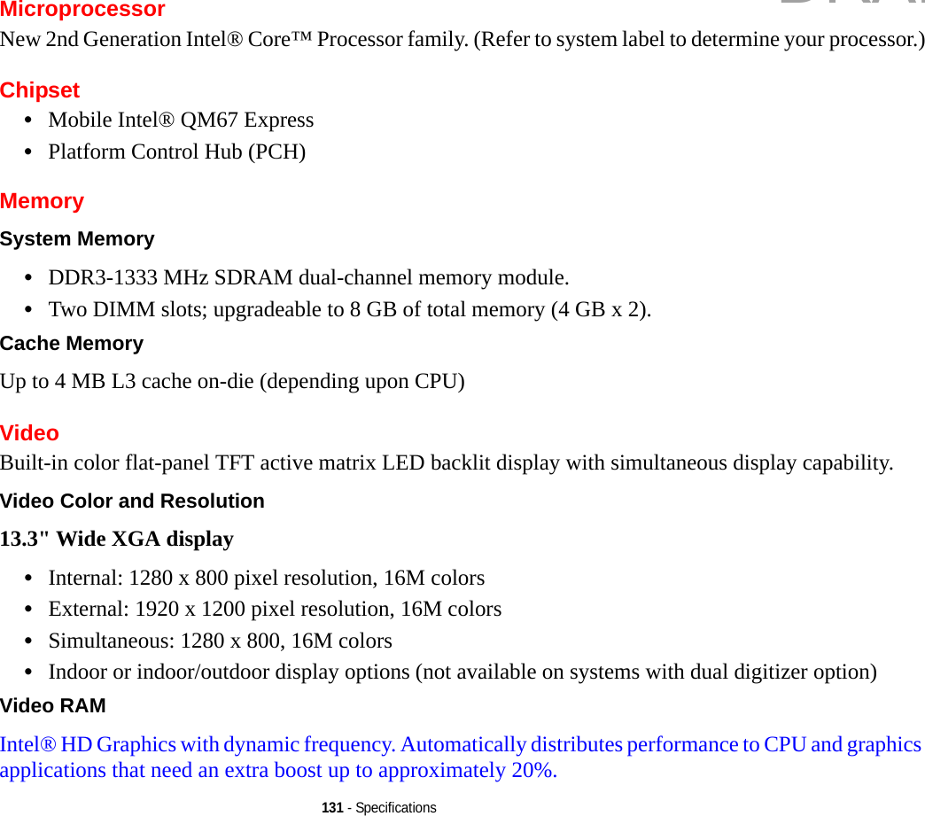 131 - SpecificationsMicroprocessorNew 2nd Generation Intel® Core™ Processor family. (Refer to system label to determine your processor.)Chipset•Mobile Intel® QM67 Express•Platform Control Hub (PCH)MemorySystem Memory •DDR3-1333 MHz SDRAM dual-channel memory module.•Two DIMM slots; upgradeable to 8 GB of total memory (4 GB x 2). Cache Memory Up to 4 MB L3 cache on-die (depending upon CPU)VideoBuilt-in color flat-panel TFT active matrix LED backlit display with simultaneous display capability.Video Color and Resolution 13.3&quot; Wide XGA display •Internal: 1280 x 800 pixel resolution, 16M colors•External: 1920 x 1200 pixel resolution, 16M colors•Simultaneous: 1280 x 800, 16M colors•Indoor or indoor/outdoor display options (not available on systems with dual digitizer option)Video RAM Intel® HD Graphics with dynamic frequency. Automatically distributes performance to CPU and graphics applications that need an extra boost up to approximately 20%. DRAFT