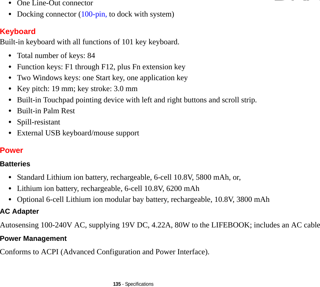 135 - Specifications•One Line-Out connector•Docking connector (100-pin, to dock with system)KeyboardBuilt-in keyboard with all functions of 101 key keyboard.•Total number of keys: 84•Function keys: F1 through F12, plus Fn extension key•Two Windows keys: one Start key, one application key •Key pitch: 19 mm; key stroke: 3.0 mm•Built-in Touchpad pointing device with left and right buttons and scroll strip.•Built-in Palm Rest•Spill-resistant•External USB keyboard/mouse supportPowerBatteries •Standard Lithium ion battery, rechargeable, 6-cell 10.8V, 5800 mAh, or, •Lithium ion battery, rechargeable, 6-cell 10.8V, 6200 mAh•Optional 6-cell Lithium ion modular bay battery, rechargeable, 10.8V, 3800 mAh AC Adapter Autosensing 100-240V AC, supplying 19V DC, 4.22A, 80W to the LIFEBOOK; includes an AC cablePower Management Conforms to ACPI (Advanced Configuration and Power Interface).DRAFT