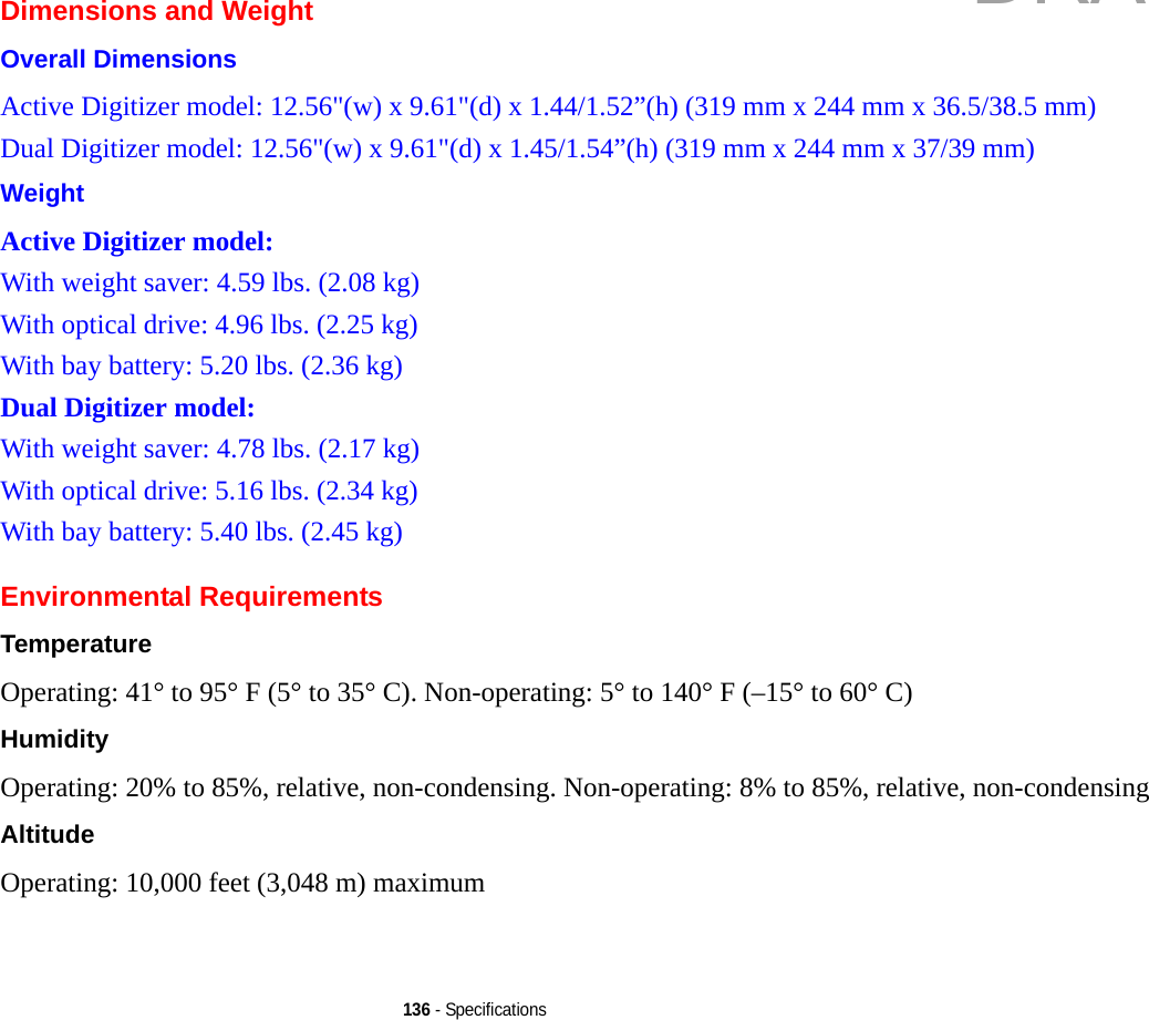 136 - SpecificationsDimensions and WeightOverall Dimensions Active Digitizer model: 12.56&quot;(w) x 9.61&quot;(d) x 1.44/1.52”(h) (319 mm x 244 mm x 36.5/38.5 mm)Dual Digitizer model: 12.56&quot;(w) x 9.61&quot;(d) x 1.45/1.54”(h) (319 mm x 244 mm x 37/39 mm)Weight Active Digitizer model:With weight saver: 4.59 lbs. (2.08 kg)With optical drive: 4.96 lbs. (2.25 kg)With bay battery: 5.20 lbs. (2.36 kg)Dual Digitizer model:With weight saver: 4.78 lbs. (2.17 kg)With optical drive: 5.16 lbs. (2.34 kg)With bay battery: 5.40 lbs. (2.45 kg)Environmental RequirementsTemperature Operating: 41° to 95° F (5° to 35° C). Non-operating: 5° to 140° F (–15° to 60° C)Humidity Operating: 20% to 85%, relative, non-condensing. Non-operating: 8% to 85%, relative, non-condensingAltitude Operating: 10,000 feet (3,048 m) maximumDRAFT
