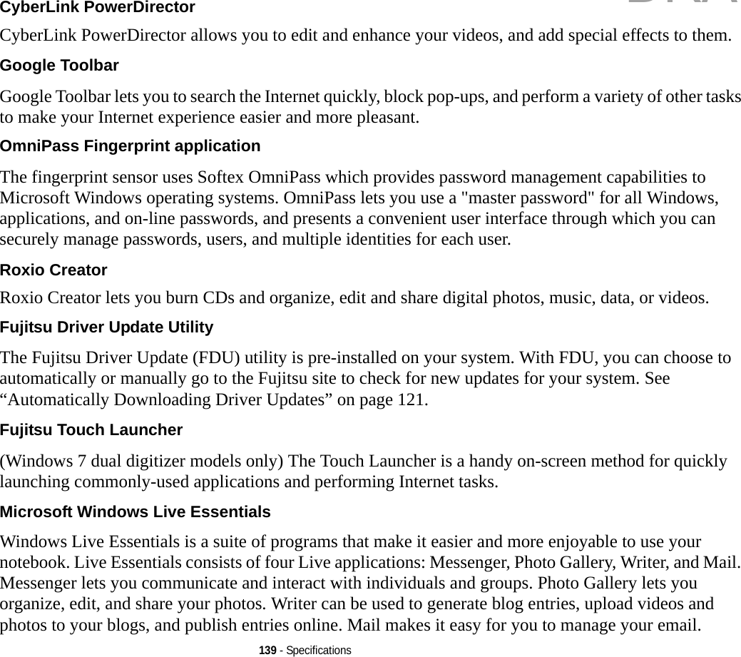 139 - SpecificationsCyberLink PowerDirector CyberLink PowerDirector allows you to edit and enhance your videos, and add special effects to them.Google Toolbar Google Toolbar lets you to search the Internet quickly, block pop-ups, and perform a variety of other tasks to make your Internet experience easier and more pleasant.OmniPass Fingerprint application The fingerprint sensor uses Softex OmniPass which provides password management capabilities to Microsoft Windows operating systems. OmniPass lets you use a &quot;master password&quot; for all Windows, applications, and on-line passwords, and presents a convenient user interface through which you can securely manage passwords, users, and multiple identities for each user.Roxio Creator Roxio Creator lets you burn CDs and organize, edit and share digital photos, music, data, or videos.Fujitsu Driver Update Utility The Fujitsu Driver Update (FDU) utility is pre-installed on your system. With FDU, you can choose to automatically or manually go to the Fujitsu site to check for new updates for your system. See “Automatically Downloading Driver Updates” on page 121.Fujitsu Touch Launcher (Windows 7 dual digitizer models only) The Touch Launcher is a handy on-screen method for quickly launching commonly-used applications and performing Internet tasks.Microsoft Windows Live Essentials Windows Live Essentials is a suite of programs that make it easier and more enjoyable to use your notebook. Live Essentials consists of four Live applications: Messenger, Photo Gallery, Writer, and Mail. Messenger lets you communicate and interact with individuals and groups. Photo Gallery lets you organize, edit, and share your photos. Writer can be used to generate blog entries, upload videos and photos to your blogs, and publish entries online. Mail makes it easy for you to manage your email.DRAFT