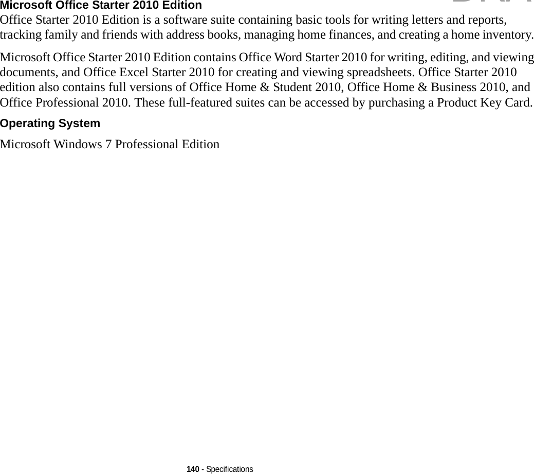 140 - SpecificationsMicrosoft Office Starter 2010 Edition  Office Starter 2010 Edition is a software suite containing basic tools for writing letters and reports, tracking family and friends with address books, managing home finances, and creating a home inventory. Microsoft Office Starter 2010 Edition contains Office Word Starter 2010 for writing, editing, and viewing documents, and Office Excel Starter 2010 for creating and viewing spreadsheets. Office Starter 2010 edition also contains full versions of Office Home &amp; Student 2010, Office Home &amp; Business 2010, and Office Professional 2010. These full-featured suites can be accessed by purchasing a Product Key Card.Operating System Microsoft Windows 7 Professional EditionDRAFT