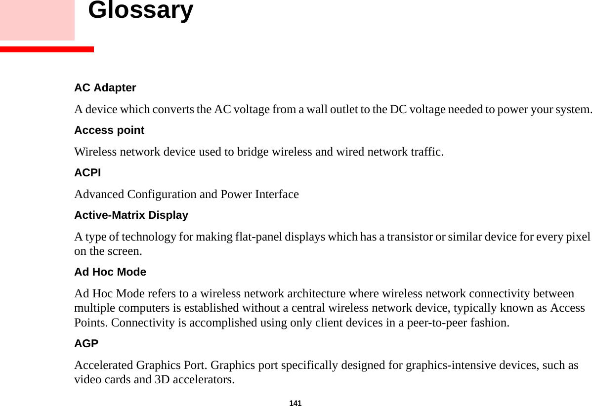141     GlossaryAC Adapter A device which converts the AC voltage from a wall outlet to the DC voltage needed to power your system.Access point Wireless network device used to bridge wireless and wired network traffic. ACPI Advanced Configuration and Power InterfaceActive-Matrix Display A type of technology for making flat-panel displays which has a transistor or similar device for every pixel on the screen.Ad Hoc Mode Ad Hoc Mode refers to a wireless network architecture where wireless network connectivity between multiple computers is established without a central wireless network device, typically known as Access Points. Connectivity is accomplished using only client devices in a peer-to-peer fashion.AGP Accelerated Graphics Port. Graphics port specifically designed for graphics-intensive devices, such as video cards and 3D accelerators.DRAFT