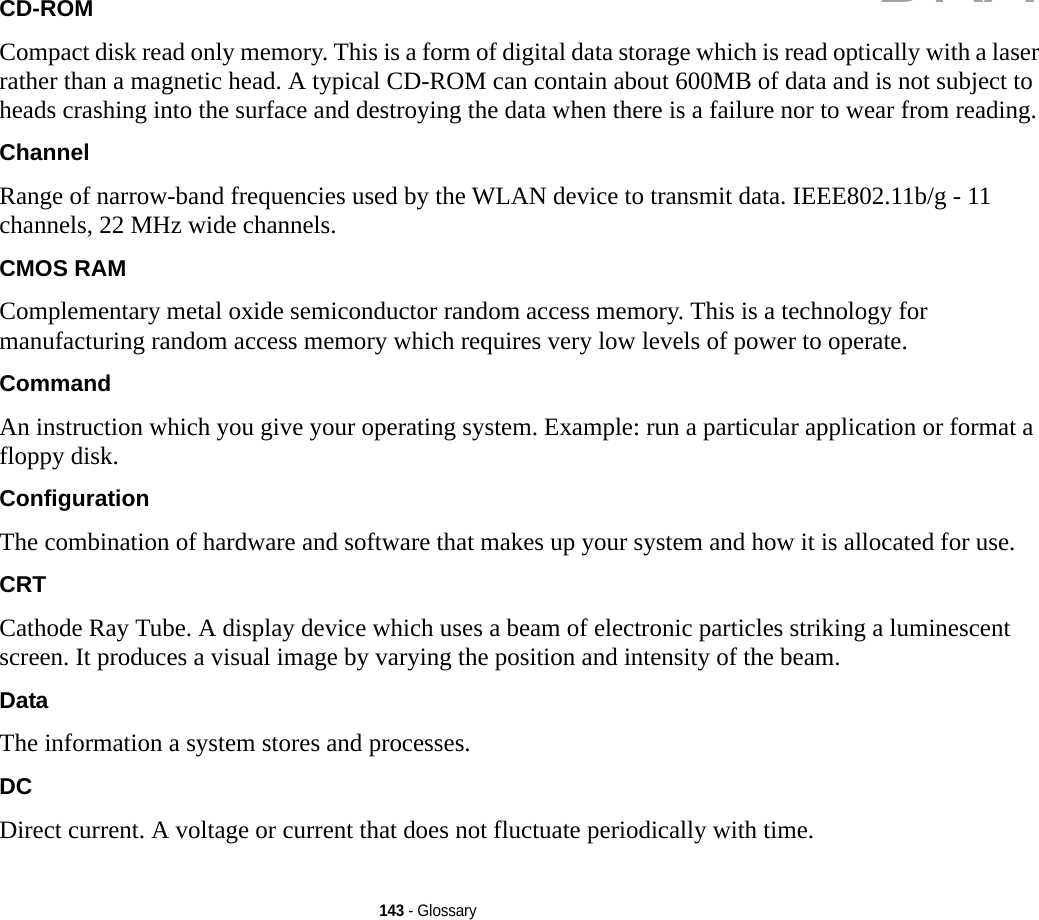 143 - GlossaryCD-ROM Compact disk read only memory. This is a form of digital data storage which is read optically with a laser rather than a magnetic head. A typical CD-ROM can contain about 600MB of data and is not subject to heads crashing into the surface and destroying the data when there is a failure nor to wear from reading.Channel Range of narrow-band frequencies used by the WLAN device to transmit data. IEEE802.11b/g - 11 channels, 22 MHz wide channels.CMOS RAM Complementary metal oxide semiconductor random access memory. This is a technology for manufacturing random access memory which requires very low levels of power to operate.Command An instruction which you give your operating system. Example: run a particular application or format a floppy disk.Configuration The combination of hardware and software that makes up your system and how it is allocated for use.CRT Cathode Ray Tube. A display device which uses a beam of electronic particles striking a luminescent screen. It produces a visual image by varying the position and intensity of the beam.Data The information a system stores and processes.DC Direct current. A voltage or current that does not fluctuate periodically with time.DRAFT