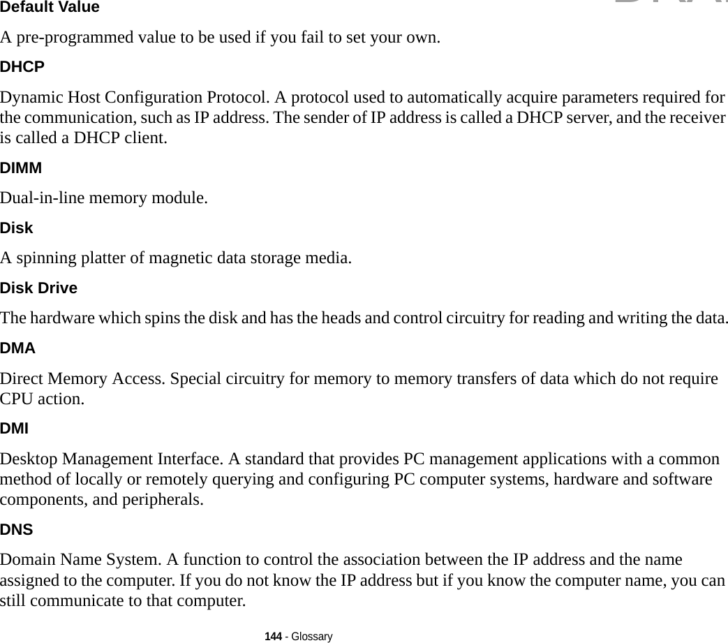144 - GlossaryDefault Value A pre-programmed value to be used if you fail to set your own.DHCP Dynamic Host Configuration Protocol. A protocol used to automatically acquire parameters required for the communication, such as IP address. The sender of IP address is called a DHCP server, and the receiver is called a DHCP client.DIMM Dual-in-line memory module.Disk A spinning platter of magnetic data storage media.Disk Drive The hardware which spins the disk and has the heads and control circuitry for reading and writing the data.DMA Direct Memory Access. Special circuitry for memory to memory transfers of data which do not require CPU action.DMI Desktop Management Interface. A standard that provides PC management applications with a common method of locally or remotely querying and configuring PC computer systems, hardware and software components, and peripherals.DNS Domain Name System. A function to control the association between the IP address and the name assigned to the computer. If you do not know the IP address but if you know the computer name, you can still communicate to that computer.DRAFT