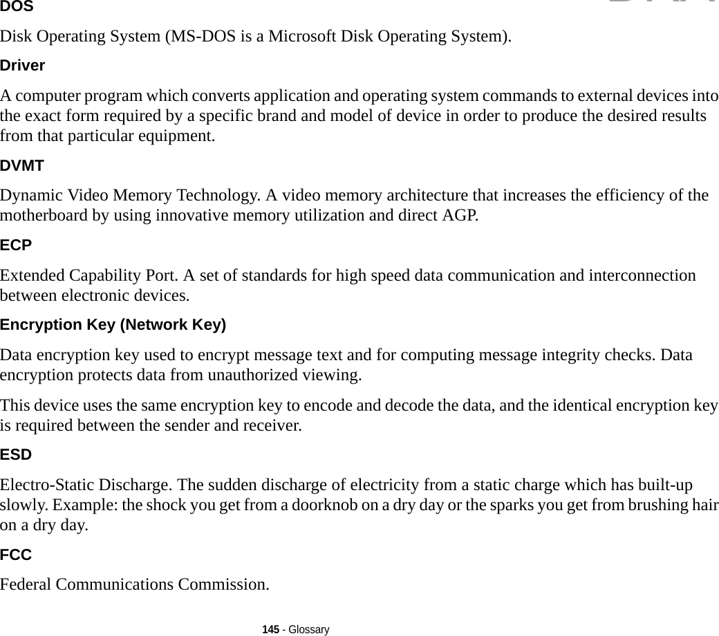 145 - GlossaryDOS Disk Operating System (MS-DOS is a Microsoft Disk Operating System).Driver A computer program which converts application and operating system commands to external devices into the exact form required by a specific brand and model of device in order to produce the desired results from that particular equipment.DVMT Dynamic Video Memory Technology. A video memory architecture that increases the efficiency of the motherboard by using innovative memory utilization and direct AGP.ECP Extended Capability Port. A set of standards for high speed data communication and interconnection between electronic devices.Encryption Key (Network Key) Data encryption key used to encrypt message text and for computing message integrity checks. Data encryption protects data from unauthorized viewing.This device uses the same encryption key to encode and decode the data, and the identical encryption key is required between the sender and receiver.ESD Electro-Static Discharge. The sudden discharge of electricity from a static charge which has built-up slowly. Example: the shock you get from a doorknob on a dry day or the sparks you get from brushing hair on a dry day.FCC Federal Communications Commission.DRAFT