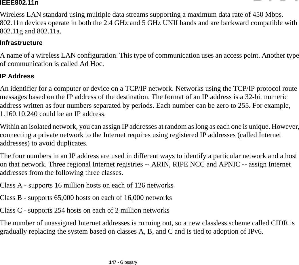 147 - GlossaryIEEE802.11n Wireless LAN standard using multiple data streams supporting a maximum data rate of 450 Mbps. 802.11n devices operate in both the 2.4 GHz and 5 GHz UNII bands and are backward compatible with 802.11g and 802.11a.Infrastructure A name of a wireless LAN configuration. This type of communication uses an access point. Another type of communication is called Ad Hoc.IP Address An identifier for a computer or device on a TCP/IP network. Networks using the TCP/IP protocol route messages based on the IP address of the destination. The format of an IP address is a 32-bit numeric address written as four numbers separated by periods. Each number can be zero to 255. For example, 1.160.10.240 could be an IP address. Within an isolated network, you can assign IP addresses at random as long as each one is unique. However, connecting a private network to the Internet requires using registered IP addresses (called Internet addresses) to avoid duplicates. The four numbers in an IP address are used in different ways to identify a particular network and a host on that network. Three regional Internet registries -- ARIN, RIPE NCC and APNIC -- assign Internet addresses from the following three classes. Class A - supports 16 million hosts on each of 126 networks Class B - supports 65,000 hosts on each of 16,000 networks Class C - supports 254 hosts on each of 2 million networks The number of unassigned Internet addresses is running out, so a new classless scheme called CIDR is gradually replacing the system based on classes A, B, and C and is tied to adoption of IPv6.DRAFT