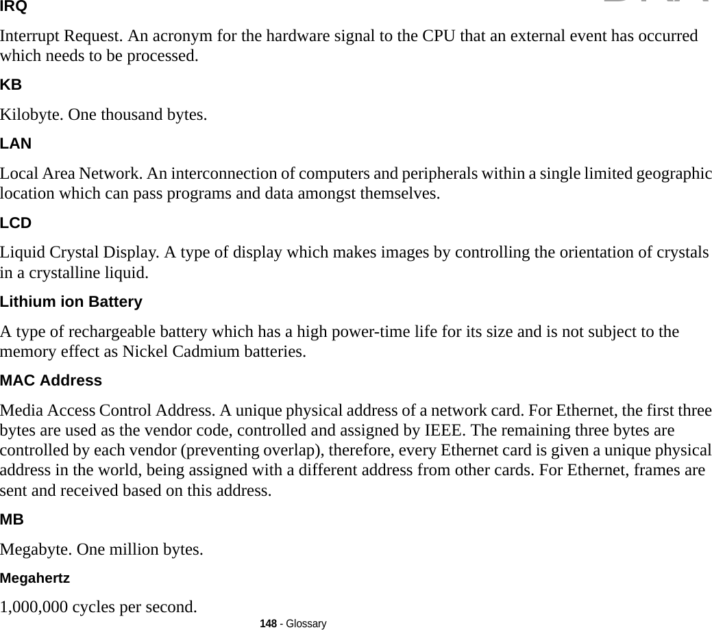148 - GlossaryIRQ Interrupt Request. An acronym for the hardware signal to the CPU that an external event has occurred which needs to be processed.KB  Kilobyte. One thousand bytes.LAN Local Area Network. An interconnection of computers and peripherals within a single limited geographic location which can pass programs and data amongst themselves.LCD Liquid Crystal Display. A type of display which makes images by controlling the orientation of crystals in a crystalline liquid.Lithium ion Battery A type of rechargeable battery which has a high power-time life for its size and is not subject to the memory effect as Nickel Cadmium batteries.MAC Address  Media Access Control Address. A unique physical address of a network card. For Ethernet, the first three bytes are used as the vendor code, controlled and assigned by IEEE. The remaining three bytes are controlled by each vendor (preventing overlap), therefore, every Ethernet card is given a unique physical address in the world, being assigned with a different address from other cards. For Ethernet, frames are sent and received based on this address.MB Megabyte. One million bytes.Megahertz 1,000,000 cycles per second.DRAFT