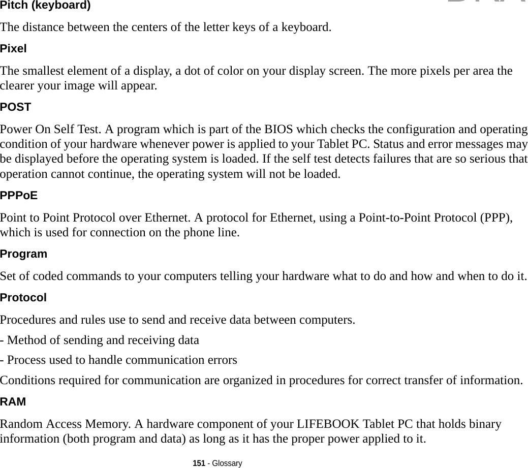 151 - GlossaryPitch (keyboard) The distance between the centers of the letter keys of a keyboard.Pixel The smallest element of a display, a dot of color on your display screen. The more pixels per area the clearer your image will appear.POST Power On Self Test. A program which is part of the BIOS which checks the configuration and operating condition of your hardware whenever power is applied to your Tablet PC. Status and error messages may be displayed before the operating system is loaded. If the self test detects failures that are so serious that operation cannot continue, the operating system will not be loaded. PPPoE Point to Point Protocol over Ethernet. A protocol for Ethernet, using a Point-to-Point Protocol (PPP), which is used for connection on the phone line.Program Set of coded commands to your computers telling your hardware what to do and how and when to do it.Protocol Procedures and rules use to send and receive data between computers.- Method of sending and receiving data- Process used to handle communication errorsConditions required for communication are organized in procedures for correct transfer of information.RAM Random Access Memory. A hardware component of your LIFEBOOK Tablet PC that holds binary information (both program and data) as long as it has the proper power applied to it.DRAFT