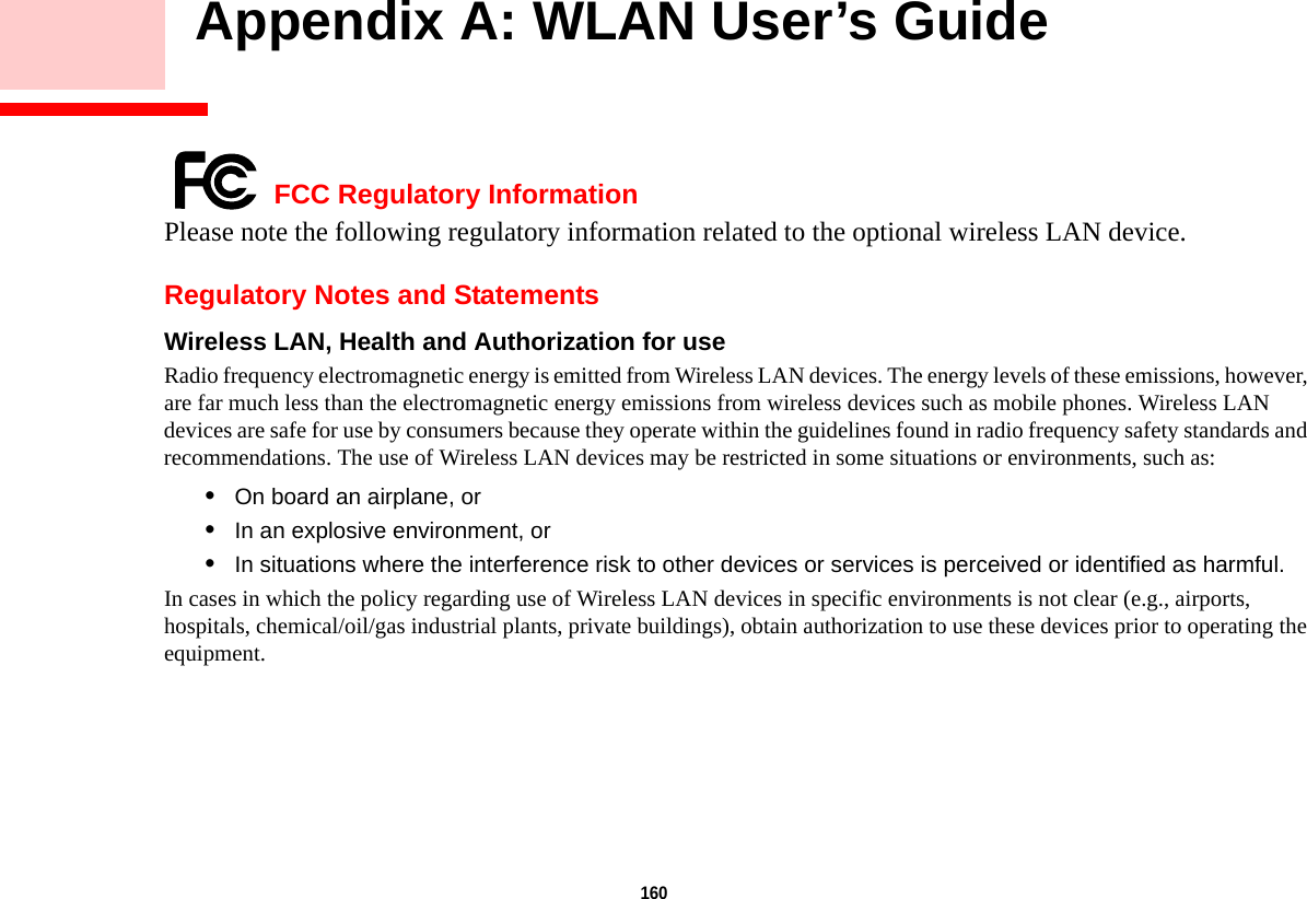 160     Appendix A: WLAN User’s Guide FCC Regulatory InformationPlease note the following regulatory information related to the optional wireless LAN device.Regulatory Notes and StatementsWireless LAN, Health and Authorization for use  Radio frequency electromagnetic energy is emitted from Wireless LAN devices. The energy levels of these emissions, however, are far much less than the electromagnetic energy emissions from wireless devices such as mobile phones. Wireless LAN devices are safe for use by consumers because they operate within the guidelines found in radio frequency safety standards and recommendations. The use of Wireless LAN devices may be restricted in some situations or environments, such as:•On board an airplane, or•In an explosive environment, or•In situations where the interference risk to other devices or services is perceived or identified as harmful.In cases in which the policy regarding use of Wireless LAN devices in specific environments is not clear (e.g., airports, hospitals, chemical/oil/gas industrial plants, private buildings), obtain authorization to use these devices prior to operating the equipment.DRAFT