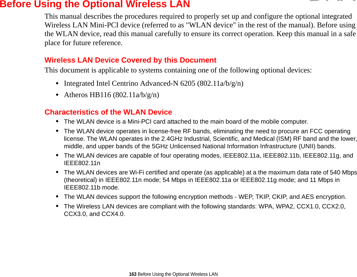 163 Before Using the Optional Wireless LANBefore Using the Optional Wireless LANThis manual describes the procedures required to properly set up and configure the optional integrated Wireless LAN Mini-PCI device (referred to as &quot;WLAN device&quot; in the rest of the manual). Before using the WLAN device, read this manual carefully to ensure its correct operation. Keep this manual in a safe place for future reference.Wireless LAN Device Covered by this DocumentThis document is applicable to systems containing one of the following optional devices:•Integrated Intel Centrino Advanced-N 6205 (802.11a/b/g/n)•Atheros HB116 (802.11a/b/g/n)Characteristics of the WLAN Device•The WLAN device is a Mini-PCI card attached to the main board of the mobile computer. •The WLAN device operates in license-free RF bands, eliminating the need to procure an FCC operating license. The WLAN operates in the 2.4GHz Industrial, Scientific, and Medical (ISM) RF band and the lower, middle, and upper bands of the 5GHz Unlicensed National Information Infrastructure (UNII) bands. •The WLAN devices are capable of four operating modes, IEEE802.11a, IEEE802.11b, IEEE802.11g, and IEEE802.11n•The WLAN devices are Wi-Fi certified and operate (as applicable) at a the maximum data rate of 540 Mbps (theoretical) in IEEE802.11n mode; 54 Mbps in IEEE802.11a or IEEE802.11g mode; and 11 Mbps in IEEE802.11b mode.•The WLAN devices support the following encryption methods - WEP, TKIP, CKIP, and AES encryption.•The Wireless LAN devices are compliant with the following standards: WPA, WPA2, CCX1.0, CCX2.0, CCX3.0, and CCX4.0.DRAFT