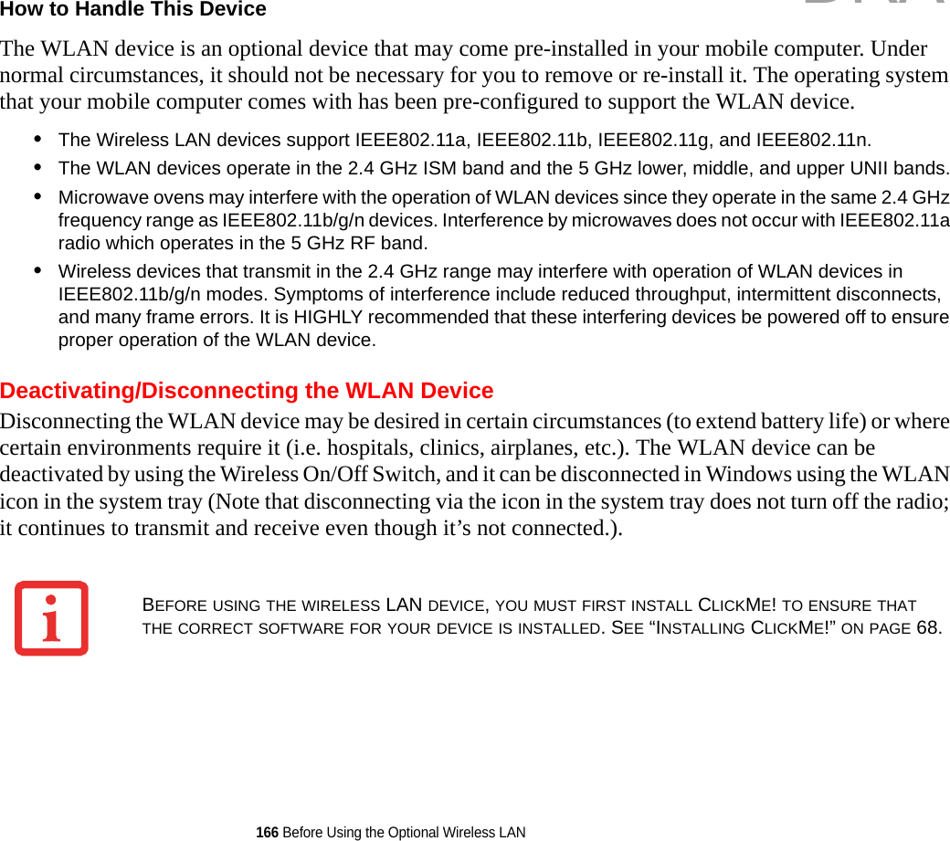 166 Before Using the Optional Wireless LANHow to Handle This Device The WLAN device is an optional device that may come pre-installed in your mobile computer. Under normal circumstances, it should not be necessary for you to remove or re-install it. The operating system that your mobile computer comes with has been pre-configured to support the WLAN device. •The Wireless LAN devices support IEEE802.11a, IEEE802.11b, IEEE802.11g, and IEEE802.11n.•The WLAN devices operate in the 2.4 GHz ISM band and the 5 GHz lower, middle, and upper UNII bands.•Microwave ovens may interfere with the operation of WLAN devices since they operate in the same 2.4 GHz frequency range as IEEE802.11b/g/n devices. Interference by microwaves does not occur with IEEE802.11a radio which operates in the 5 GHz RF band.•Wireless devices that transmit in the 2.4 GHz range may interfere with operation of WLAN devices in IEEE802.11b/g/n modes. Symptoms of interference include reduced throughput, intermittent disconnects, and many frame errors. It is HIGHLY recommended that these interfering devices be powered off to ensure proper operation of the WLAN device.Deactivating/Disconnecting the WLAN DeviceDisconnecting the WLAN device may be desired in certain circumstances (to extend battery life) or where certain environments require it (i.e. hospitals, clinics, airplanes, etc.). The WLAN device can be deactivated by using the Wireless On/Off Switch, and it can be disconnected in Windows using the WLAN icon in the system tray (Note that disconnecting via the icon in the system tray does not turn off the radio; it continues to transmit and receive even though it’s not connected.).BEFORE USING THE WIRELESS LAN DEVICE, YOU MUST FIRST INSTALL CLICKME! TO ENSURE THAT THE CORRECT SOFTWARE FOR YOUR DEVICE IS INSTALLED. SEE “INSTALLING CLICKME!” ON PAGE 68.DRAFT