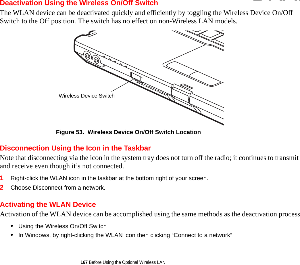 167 Before Using the Optional Wireless LANDeactivation Using the Wireless On/Off SwitchThe WLAN device can be deactivated quickly and efficiently by toggling the Wireless Device On/Off Switch to the Off position. The switch has no effect on non-Wireless LAN models.Figure 53.  Wireless Device On/Off Switch LocationDisconnection Using the Icon in the TaskbarNote that disconnecting via the icon in the system tray does not turn off the radio; it continues to transmit and receive even though it’s not connected.1Right-click the WLAN icon in the taskbar at the bottom right of your screen.2Choose Disconnect from a network.Activating the WLAN DeviceActivation of the WLAN device can be accomplished using the same methods as the deactivation process•Using the Wireless On/Off Switch•In Windows, by right-clicking the WLAN icon then clicking “Connect to a network”Wireless Device SwitchDRAFT