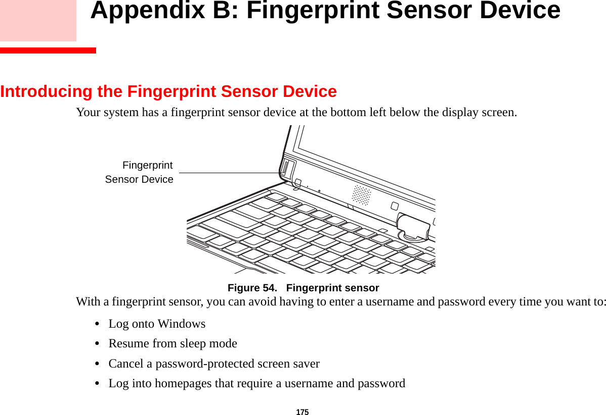 175     Appendix B: Fingerprint Sensor DeviceIntroducing the Fingerprint Sensor DeviceYour system has a fingerprint sensor device at the bottom left below the display screen. Figure 54.   Fingerprint sensorWith a fingerprint sensor, you can avoid having to enter a username and password every time you want to:•Log onto Windows•Resume from sleep mode•Cancel a password-protected screen saver•Log into homepages that require a username and passwordFingerprintSensor DeviceDRAFT