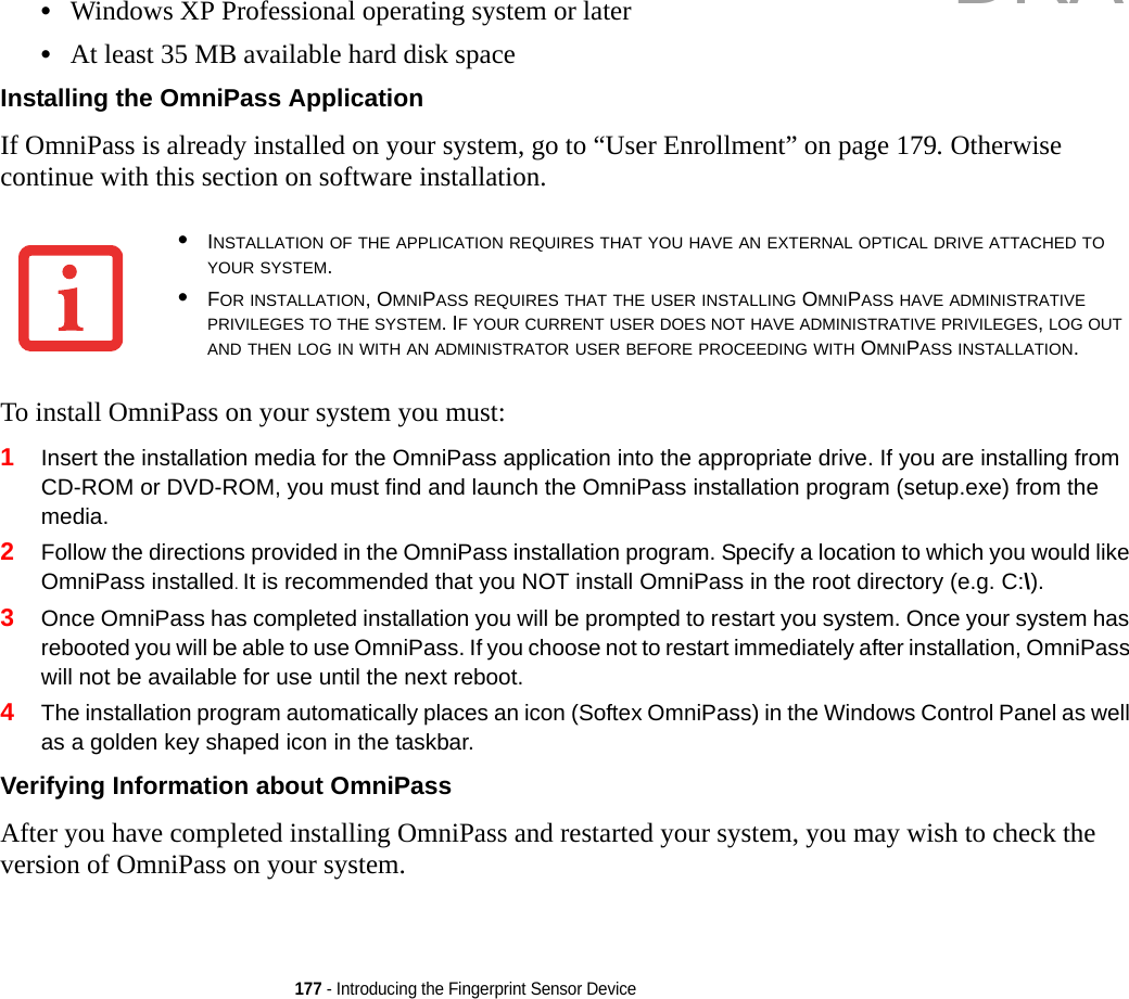 177 - Introducing the Fingerprint Sensor Device•Windows XP Professional operating system or later•At least 35 MB available hard disk spaceInstalling the OmniPass Application If OmniPass is already installed on your system, go to “User Enrollment” on page 179. Otherwise continue with this section on software installation.To install OmniPass on your system you must:1Insert the installation media for the OmniPass application into the appropriate drive. If you are installing from CD-ROM or DVD-ROM, you must find and launch the OmniPass installation program (setup.exe) from the media.2Follow the directions provided in the OmniPass installation program. Specify a location to which you would like OmniPass installed. It is recommended that you NOT install OmniPass in the root directory (e.g. C:\). 3Once OmniPass has completed installation you will be prompted to restart you system. Once your system has rebooted you will be able to use OmniPass. If you choose not to restart immediately after installation, OmniPass will not be available for use until the next reboot.4The installation program automatically places an icon (Softex OmniPass) in the Windows Control Panel as well as a golden key shaped icon in the taskbar. Verifying Information about OmniPass After you have completed installing OmniPass and restarted your system, you may wish to check the version of OmniPass on your system.•INSTALLATION OF THE APPLICATION REQUIRES THAT YOU HAVE AN EXTERNAL OPTICAL DRIVE ATTACHED TO YOUR SYSTEM.•FOR INSTALLATION, OMNIPASS REQUIRES THAT THE USER INSTALLING OMNIPASS HAVE ADMINISTRATIVE PRIVILEGES TO THE SYSTEM. IF YOUR CURRENT USER DOES NOT HAVE ADMINISTRATIVE PRIVILEGES, LOG OUT AND THEN LOG IN WITH AN ADMINISTRATOR USER BEFORE PROCEEDING WITH OMNIPASS INSTALLATION.DRAFT