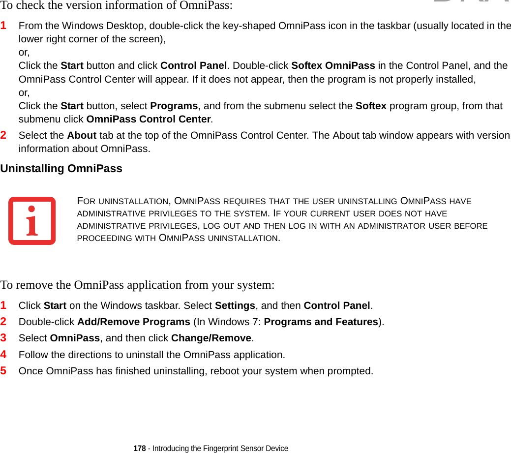 178 - Introducing the Fingerprint Sensor DeviceTo check the version information of OmniPass:1From the Windows Desktop, double-click the key-shaped OmniPass icon in the taskbar (usually located in the lower right corner of the screen),or,Click the Start button and click Control Panel. Double-click Softex OmniPass in the Control Panel, and the OmniPass Control Center will appear. If it does not appear, then the program is not properly installed,or,Click the Start button, select Programs, and from the submenu select the Softex program group, from that submenu click OmniPass Control Center.2Select the About tab at the top of the OmniPass Control Center. The About tab window appears with version information about OmniPass.Uninstalling OmniPass To remove the OmniPass application from your system:1Click Start on the Windows taskbar. Select Settings, and then Control Panel.2Double-click Add/Remove Programs (In Windows 7: Programs and Features).3Select OmniPass, and then click Change/Remove.4Follow the directions to uninstall the OmniPass application.5Once OmniPass has finished uninstalling, reboot your system when prompted.FOR UNINSTALLATION, OMNIPASS REQUIRES THAT THE USER UNINSTALLING OMNIPASS HAVE ADMINISTRATIVE PRIVILEGES TO THE SYSTEM. IF YOUR CURRENT USER DOES NOT HAVE ADMINISTRATIVE PRIVILEGES, LOG OUT AND THEN LOG IN WITH AN ADMINISTRATOR USER BEFORE PROCEEDING WITH OMNIPASS UNINSTALLATION.DRAFT