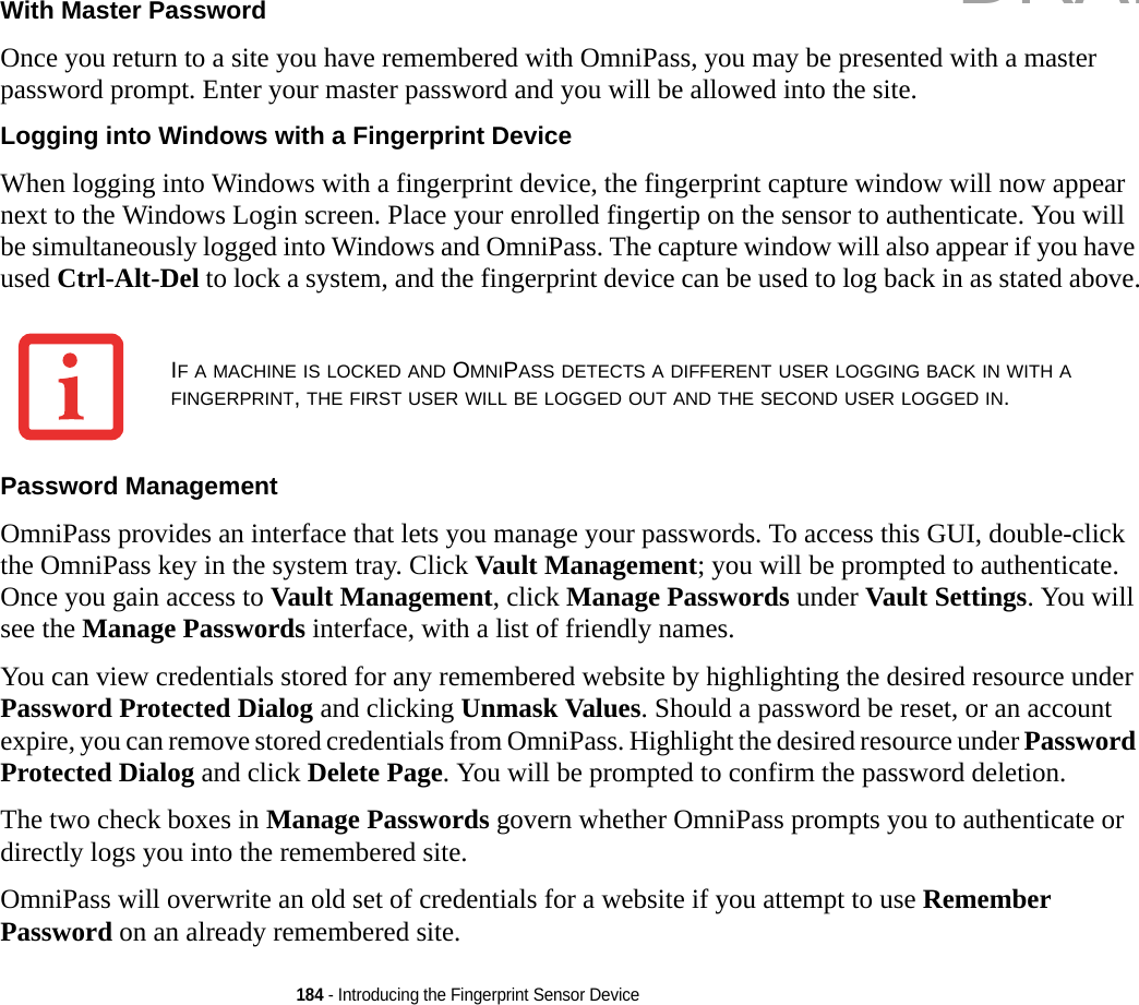 184 - Introducing the Fingerprint Sensor DeviceWith Master Password Once you return to a site you have remembered with OmniPass, you may be presented with a master password prompt. Enter your master password and you will be allowed into the site.Logging into Windows with a Fingerprint Device When logging into Windows with a fingerprint device, the fingerprint capture window will now appear next to the Windows Login screen. Place your enrolled fingertip on the sensor to authenticate. You will be simultaneously logged into Windows and OmniPass. The capture window will also appear if you have used Ctrl-Alt-Del to lock a system, and the fingerprint device can be used to log back in as stated above.Password Management OmniPass provides an interface that lets you manage your passwords. To access this GUI, double-click the OmniPass key in the system tray. Click Vault Management; you will be prompted to authenticate. Once you gain access to Vault Management, click Manage Passwords under Vault Settings. You will see the Manage Passwords interface, with a list of friendly names.You can view credentials stored for any remembered website by highlighting the desired resource under Password Protected Dialog and clicking Unmask Values. Should a password be reset, or an account expire, you can remove stored credentials from OmniPass. Highlight the desired resource under Password Protected Dialog and click Delete Page. You will be prompted to confirm the password deletion.The two check boxes in Manage Passwords govern whether OmniPass prompts you to authenticate or directly logs you into the remembered site.OmniPass will overwrite an old set of credentials for a website if you attempt to use Remember Password on an already remembered site. IF A MACHINE IS LOCKED AND OMNIPASS DETECTS A DIFFERENT USER LOGGING BACK IN WITH A FINGERPRINT, THE FIRST USER WILL BE LOGGED OUT AND THE SECOND USER LOGGED IN.DRAFT