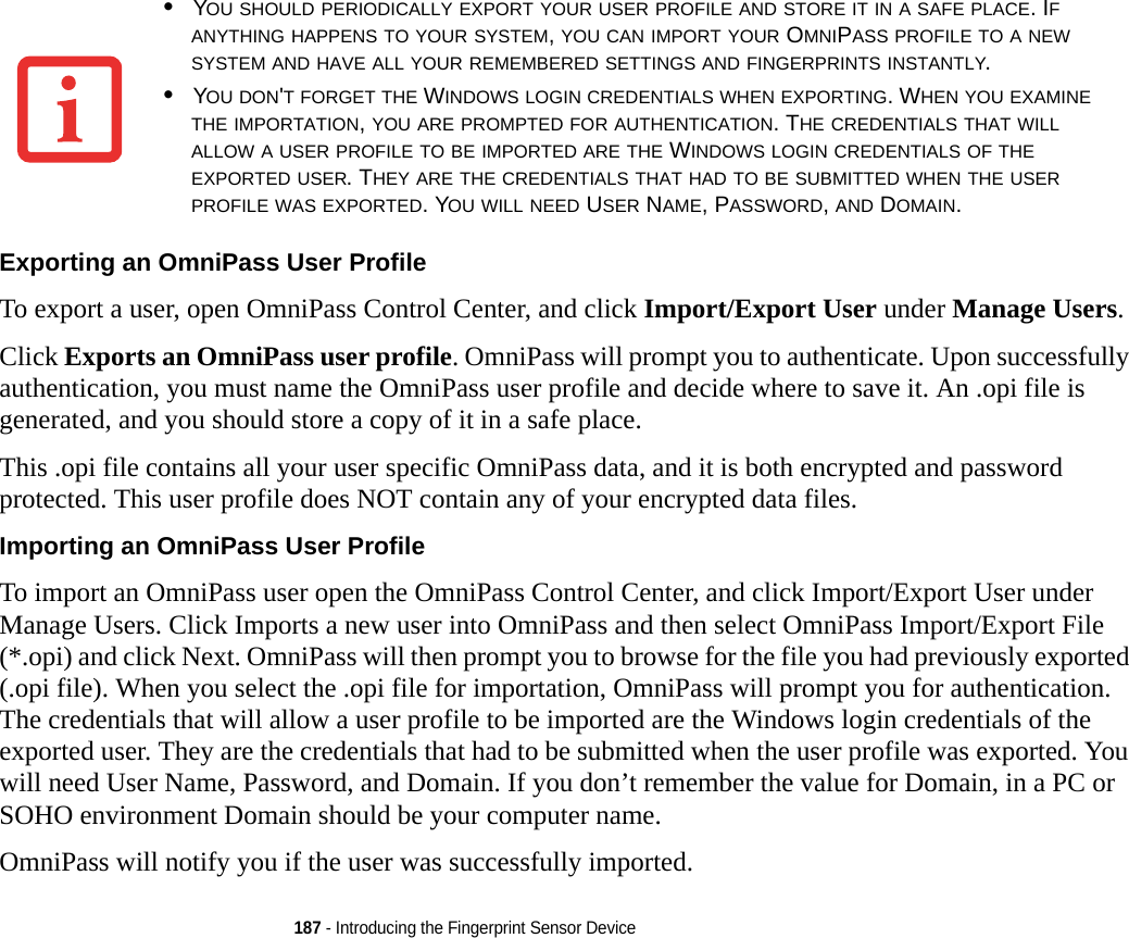 187 - Introducing the Fingerprint Sensor DeviceExporting an OmniPass User Profile To export a user, open OmniPass Control Center, and click Import/Export User under Manage Users. Click Exports an OmniPass user profile. OmniPass will prompt you to authenticate. Upon successfully authentication, you must name the OmniPass user profile and decide where to save it. An .opi file is generated, and you should store a copy of it in a safe place.This .opi file contains all your user specific OmniPass data, and it is both encrypted and password protected. This user profile does NOT contain any of your encrypted data files.Importing an OmniPass User Profile To import an OmniPass user open the OmniPass Control Center, and click Import/Export User under Manage Users. Click Imports a new user into OmniPass and then select OmniPass Import/Export File (*.opi) and click Next. OmniPass will then prompt you to browse for the file you had previously exported (.opi file). When you select the .opi file for importation, OmniPass will prompt you for authentication. The credentials that will allow a user profile to be imported are the Windows login credentials of the exported user. They are the credentials that had to be submitted when the user profile was exported. You will need User Name, Password, and Domain. If you don’t remember the value for Domain, in a PC or SOHO environment Domain should be your computer name.OmniPass will notify you if the user was successfully imported.•YOU SHOULD PERIODICALLY EXPORT YOUR USER PROFILE AND STORE IT IN A SAFE PLACE. IF ANYTHING HAPPENS TO YOUR SYSTEM, YOU CAN IMPORT YOUR OMNIPASS PROFILE TO A NEW SYSTEM AND HAVE ALL YOUR REMEMBERED SETTINGS AND FINGERPRINTS INSTANTLY.•YOU DON&apos;T FORGET THE WINDOWS LOGIN CREDENTIALS WHEN EXPORTING. WHEN YOU EXAMINE THE IMPORTATION, YOU ARE PROMPTED FOR AUTHENTICATION. THE CREDENTIALS THAT WILL ALLOW A USER PROFILE TO BE IMPORTED ARE THE WINDOWS LOGIN CREDENTIALS OF THE EXPORTED USER. THEY ARE THE CREDENTIALS THAT HAD TO BE SUBMITTED WHEN THE USER PROFILE WAS EXPORTED. YOU WILL NEED USER NAME, PASSWORD, AND DOMAIN.DRAFT