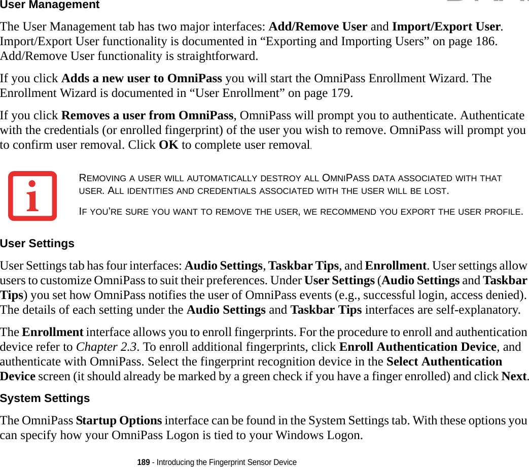 189 - Introducing the Fingerprint Sensor DeviceUser Management The User Management tab has two major interfaces: Add/Remove User and Import/Export User. Import/Export User functionality is documented in “Exporting and Importing Users” on page 186. Add/Remove User functionality is straightforward. If you click Adds a new user to OmniPass you will start the OmniPass Enrollment Wizard. The Enrollment Wizard is documented in “User Enrollment” on page 179. If you click Removes a user from OmniPass, OmniPass will prompt you to authenticate. Authenticate with the credentials (or enrolled fingerprint) of the user you wish to remove. OmniPass will prompt you to confirm user removal. Click OK to complete user removal.User Settings User Settings tab has four interfaces: Audio Settings, Taskbar Tips, and Enrollment. User settings allow users to customize OmniPass to suit their preferences. Under User Settings (Audio Settings and Taskbar Tips) you set how OmniPass notifies the user of OmniPass events (e.g., successful login, access denied). The details of each setting under the Audio Settings and Taskbar Tips interfaces are self-explanatory.The Enrollment interface allows you to enroll fingerprints. For the procedure to enroll and authentication device refer to Chapter 2.3. To enroll additional fingerprints, click Enroll Authentication Device, and authenticate with OmniPass. Select the fingerprint recognition device in the Select Authentication Device screen (it should already be marked by a green check if you have a finger enrolled) and click Next.System Settings The OmniPass Startup Options interface can be found in the System Settings tab. With these options you can specify how your OmniPass Logon is tied to your Windows Logon.REMOVING A USER WILL AUTOMATICALLY DESTROY ALL OMNIPASS DATA ASSOCIATED WITH THAT USER. ALL IDENTITIES AND CREDENTIALS ASSOCIATED WITH THE USER WILL BE LOST.IF YOU’RE SURE YOU WANT TO REMOVE THE USER, WE RECOMMEND YOU EXPORT THE USER PROFILE.DRAFT