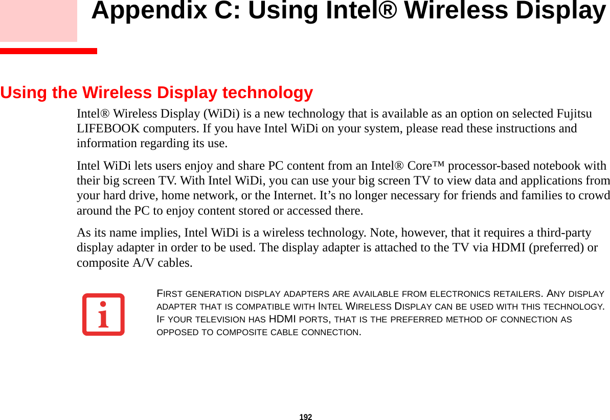192     Appendix C: Using Intel® Wireless Display Using the Wireless Display technologyIntel® Wireless Display (WiDi) is a new technology that is available as an option on selected Fujitsu LIFEBOOK computers. If you have Intel WiDi on your system, please read these instructions and information regarding its use.Intel WiDi lets users enjoy and share PC content from an Intel® Core™ processor-based notebook with their big screen TV. With Intel WiDi, you can use your big screen TV to view data and applications from your hard drive, home network, or the Internet. It’s no longer necessary for friends and families to crowd around the PC to enjoy content stored or accessed there.As its name implies, Intel WiDi is a wireless technology. Note, however, that it requires a third-party display adapter in order to be used. The display adapter is attached to the TV via HDMI (preferred) or composite A/V cables.FIRST GENERATION DISPLAY ADAPTERS ARE AVAILABLE FROM ELECTRONICS RETAILERS. ANY DISPLAY ADAPTER THAT IS COMPATIBLE WITH INTEL WIRELESS DISPLAY CAN BE USED WITH THIS TECHNOLOGY. IF YOUR TELEVISION HAS HDMI PORTS, THAT IS THE PREFERRED METHOD OF CONNECTION AS OPPOSED TO COMPOSITE CABLE CONNECTION.DRAFT