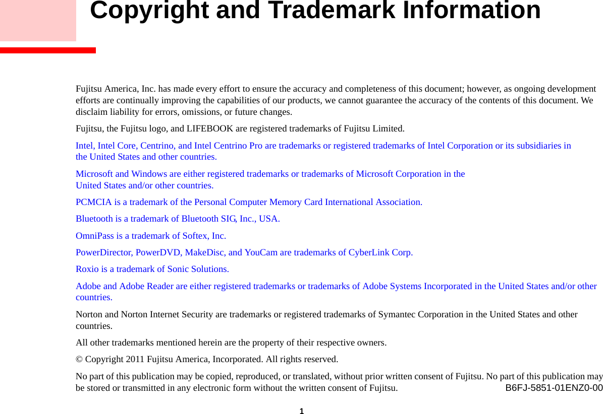 1     Copyright and Trademark InformationFujitsu America, Inc. has made every effort to ensure the accuracy and completeness of this document; however, as ongoing development efforts are continually improving the capabilities of our products, we cannot guarantee the accuracy of the contents of this document. We disclaim liability for errors, omissions, or future changes.Fujitsu, the Fujitsu logo, and LIFEBOOK are registered trademarks of Fujitsu Limited.Intel, Intel Core, Centrino, and Intel Centrino Pro are trademarks or registered trademarks of Intel Corporation or its subsidiaries in the United States and other countries.Microsoft and Windows are either registered trademarks or trademarks of Microsoft Corporation in the United States and/or other countries.PCMCIA is a trademark of the Personal Computer Memory Card International Association.Bluetooth is a trademark of Bluetooth SIG, Inc., USA.OmniPass is a trademark of Softex, Inc.PowerDirector, PowerDVD, MakeDisc, and YouCam are trademarks of CyberLink Corp.Roxio is a trademark of Sonic Solutions.Adobe and Adobe Reader are either registered trademarks or trademarks of Adobe Systems Incorporated in the United States and/or other countries.Norton and Norton Internet Security are trademarks or registered trademarks of Symantec Corporation in the United States and other countries.All other trademarks mentioned herein are the property of their respective owners.© Copyright 2011 Fujitsu America, Incorporated. All rights reserved. No part of this publication may be copied, reproduced, or translated, without prior written consent of Fujitsu. No part of this publication may be stored or transmitted in any electronic form without the written consent of Fujitsu. B6FJ-5851-01ENZ0-00DRAFT