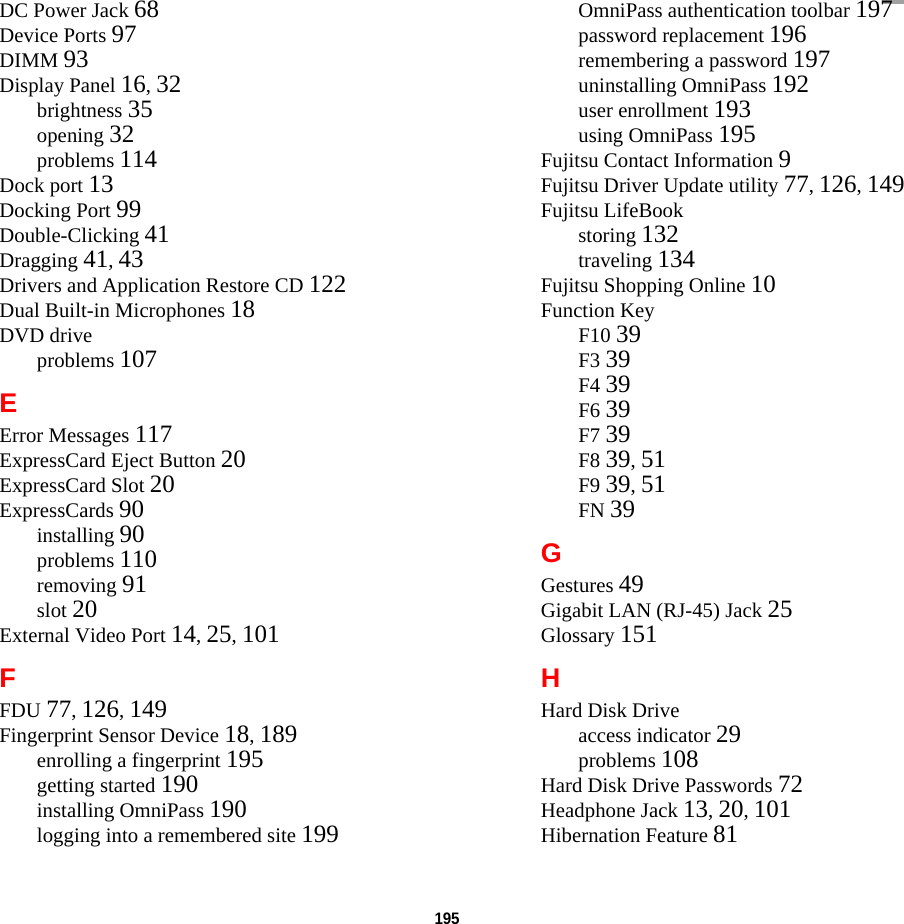 195 DC Power Jack 68Device Ports 97DIMM 93Display Panel 16, 32brightness 35opening 32problems 114Dock port 13Docking Port 99Double-Clicking 41Dragging 41, 43Drivers and Application Restore CD 122Dual Built-in Microphones 18DVD driveproblems 107EError Messages 117ExpressCard Eject Button 20ExpressCard Slot 20ExpressCards 90installing 90problems 110removing 91slot 20External Video Port 14, 25, 101FFDU 77, 126, 149Fingerprint Sensor Device 18, 189enrolling a fingerprint 195getting started 190installing OmniPass 190logging into a remembered site 199OmniPass authentication toolbar 197password replacement 196remembering a password 197uninstalling OmniPass 192user enrollment 193using OmniPass 195Fujitsu Contact Information 9Fujitsu Driver Update utility 77, 126, 149Fujitsu LifeBookstoring 132traveling 134Fujitsu Shopping Online 10Function KeyF10 39F3 39F4 39F6 39F7 39F8 39, 51F9 39, 51FN 39GGestures 49Gigabit LAN (RJ-45) Jack 25Glossary 151HHard Disk Driveaccess indicator 29problems 108Hard Disk Drive Passwords 72Headphone Jack 13, 20, 101Hibernation Feature 81DRAFT