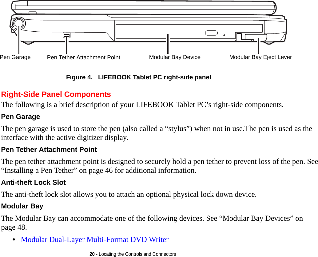 20 - Locating the Controls and Connectors Figure 4.   LIFEBOOK Tablet PC right-side panel Right-Side Panel ComponentsThe following is a brief description of your LIFEBOOK Tablet PC’s right-side components. Pen Garage The pen garage is used to store the pen (also called a “stylus”) when not in use.The pen is used as the interface with the active digitizer display.Pen Tether Attachment Point The pen tether attachment point is designed to securely hold a pen tether to prevent loss of the pen. See “Installing a Pen Tether” on page 46 for additional information.Anti-theft Lock Slot The anti-theft lock slot allows you to attach an optional physical lock down device.Modular Bay The Modular Bay can accommodate one of the following devices. See “Modular Bay Devices” on page 48.•Modular Dual-Layer Multi-Format DVD Writer Modular Bay DevicePen Tether Attachment PointPen Garage Modular Bay Eject LeverDRAFT