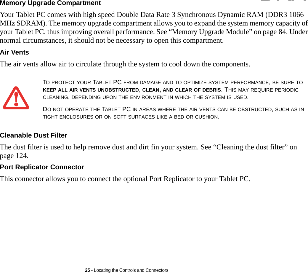 25 - Locating the Controls and ConnectorsMemory Upgrade Compartment Your Tablet PC comes with high speed Double Data Rate 3 Synchronous Dynamic RAM (DDR3 1066 MHz SDRAM). The memory upgrade compartment allows you to expand the system memory capacity of your Tablet PC, thus improving overall performance. See “Memory Upgrade Module” on page 84. Under normal circumstances, it should not be necessary to open this compartment.Air Vents The air vents allow air to circulate through the system to cool down the components. Cleanable Dust Filter The dust filter is used to help remove dust and dirt fin your system. See “Cleaning the dust filter” on page 124.Port Replicator Connector This connector allows you to connect the optional Port Replicator to your Tablet PC. TO PROTECT YOUR TABLET PC FROM DAMAGE AND TO OPTIMIZE SYSTEM PERFORMANCE, BE SURE TO KEEP ALL AIR VENTS UNOBSTRUCTED, CLEAN, AND CLEAR OF DEBRIS. THIS MAY REQUIRE PERIODIC CLEANING, DEPENDING UPON THE ENVIRONMENT IN WHICH THE SYSTEM IS USED. DO NOT OPERATE THE TABLET PC IN AREAS WHERE THE AIR VENTS CAN BE OBSTRUCTED, SUCH AS IN TIGHT ENCLOSURES OR ON SOFT SURFACES LIKE A BED OR CUSHION.DRAFT