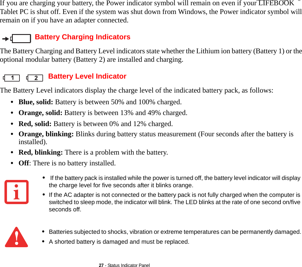 27 - Status Indicator PanelIf you are charging your battery, the Power indicator symbol will remain on even if your LIFEBOOK Tablet PC is shut off. Even if the system was shut down from Windows, the Power indicator symbol will remain on if you have an adapter connected.Battery Charging IndicatorsThe Battery Charging and Battery Level indicators state whether the Lithium ion battery (Battery 1) or the optional modular battery (Battery 2) are installed and charging. Battery Level IndicatorThe Battery Level indicators display the charge level of the indicated battery pack, as follows:•Blue, solid: Battery is between 50% and 100% charged.•Orange, solid: Battery is between 13% and 49% charged.•Red, solid: Battery is between 0% and 12% charged.•Orange, blinking: Blinks during battery status measurement (Four seconds after the battery is installed).•Red, blinking: There is a problem with the battery.•Off: There is no battery installed.• If the battery pack is installed while the power is turned off, the battery level indicator will display the charge level for five seconds after it blinks orange.•If the AC adapter is not connected or the battery pack is not fully charged when the computer is switched to sleep mode, the indicator will blink. The LED blinks at the rate of one second on/five seconds off. •Batteries subjected to shocks, vibration or extreme temperatures can be permanently damaged.•A shorted battery is damaged and must be replaced.111 2DRAFT