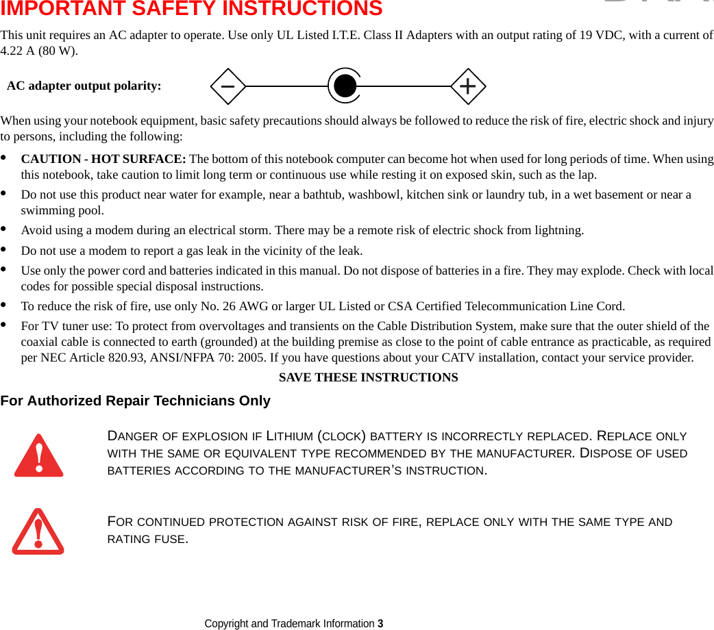 Copyright and Trademark Information 3 IMPORTANT SAFETY INSTRUCTIONS This unit requires an AC adapter to operate. Use only UL Listed I.T.E. Class II Adapters with an output rating of 19 VDC, with a current of 4.22 A (80 W).When using your notebook equipment, basic safety precautions should always be followed to reduce the risk of fire, electric shock and injury to persons, including the following:•CAUTION - HOT SURFACE: The bottom of this notebook computer can become hot when used for long periods of time. When using this notebook, take caution to limit long term or continuous use while resting it on exposed skin, such as the lap.•Do not use this product near water for example, near a bathtub, washbowl, kitchen sink or laundry tub, in a wet basement or near a swimming pool.•Avoid using a modem during an electrical storm. There may be a remote risk of electric shock from lightning.•Do not use a modem to report a gas leak in the vicinity of the leak.•Use only the power cord and batteries indicated in this manual. Do not dispose of batteries in a fire. They may explode. Check with local codes for possible special disposal instructions.•To reduce the risk of fire, use only No. 26 AWG or larger UL Listed or CSA Certified Telecommunication Line Cord.•For TV tuner use: To protect from overvoltages and transients on the Cable Distribution System, make sure that the outer shield of the coaxial cable is connected to earth (grounded) at the building premise as close to the point of cable entrance as practicable, as required per NEC Article 820.93, ANSI/NFPA 70: 2005. If you have questions about your CATV installation, contact your service provider.SAVE THESE INSTRUCTIONSFor Authorized Repair Technicians Only DANGER OF EXPLOSION IF LITHIUM (CLOCK) BATTERY IS INCORRECTLY REPLACED. REPLACE ONLY WITH THE SAME OR EQUIVALENT TYPE RECOMMENDED BY THE MANUFACTURER. DISPOSE OF USED BATTERIES ACCORDING TO THE MANUFACTURER’S INSTRUCTION.FOR CONTINUED PROTECTION AGAINST RISK OF FIRE, REPLACE ONLY WITH THE SAME TYPE AND RATING FUSE.+AC adapter output polarity:DRAFT