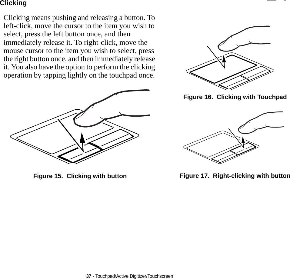 37 - Touchpad/Active Digitizer/TouchscreenClicking Clicking means pushing and releasing a button. To left-click, move the cursor to the item you wish to select, press the left button once, and then immediately release it. To right-click, move the mouse cursor to the item you wish to select, press the right button once, and then immediately release it. You also have the option to perform the clicking operation by tapping lightly on the touchpad once. Figure 15.  Clicking with buttonFigure 16.  Clicking with TouchpadFigure 17.  Right-clicking with buttonDRAFT