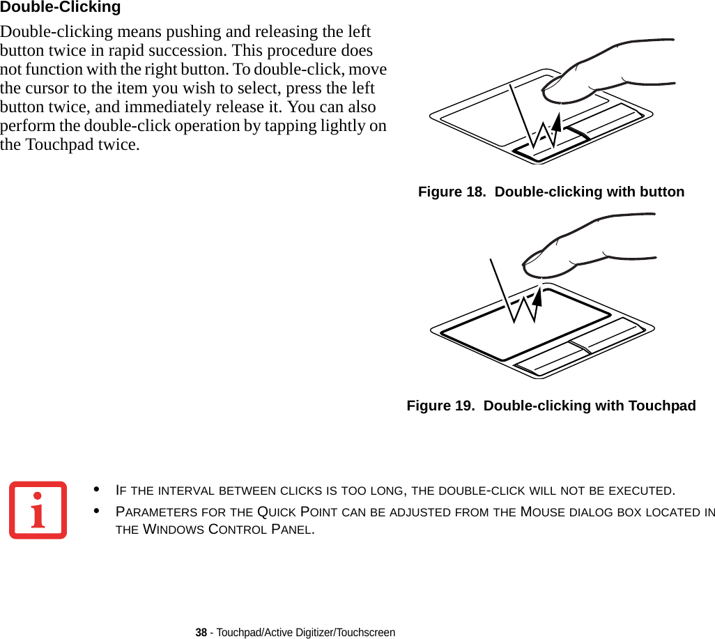 38 - Touchpad/Active Digitizer/TouchscreenDouble-Clicking Double-clicking means pushing and releasing the left button twice in rapid succession. This procedure does not function with the right button. To double-click, move the cursor to the item you wish to select, press the left button twice, and immediately release it. You can also perform the double-click operation by tapping lightly on the Touchpad twice. Figure 18.  Double-clicking with buttonFigure 19.  Double-clicking with Touchpad•IF THE INTERVAL BETWEEN CLICKS IS TOO LONG, THE DOUBLE-CLICK WILL NOT BE EXECUTED.•PARAMETERS FOR THE QUICK POINT CAN BE ADJUSTED FROM THE MOUSE DIALOG BOX LOCATED IN THE WINDOWS CONTROL PANEL.DRAFT