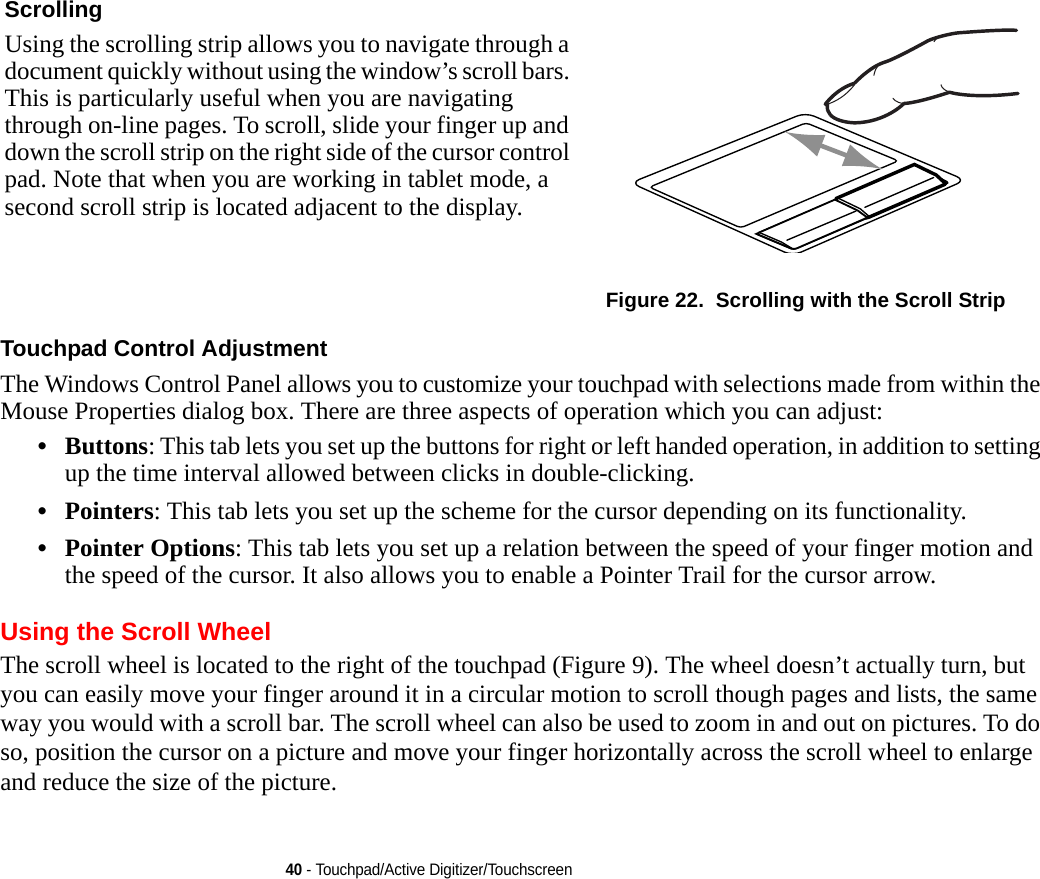 40 - Touchpad/Active Digitizer/TouchscreenTouchpad Control Adjustment The Windows Control Panel allows you to customize your touchpad with selections made from within the Mouse Properties dialog box. There are three aspects of operation which you can adjust:•Buttons: This tab lets you set up the buttons for right or left handed operation, in addition to setting up the time interval allowed between clicks in double-clicking.•Pointers: This tab lets you set up the scheme for the cursor depending on its functionality.•Pointer Options: This tab lets you set up a relation between the speed of your finger motion and the speed of the cursor. It also allows you to enable a Pointer Trail for the cursor arrow.Using the Scroll WheelThe scroll wheel is located to the right of the touchpad (Figure 9). The wheel doesn’t actually turn, but you can easily move your finger around it in a circular motion to scroll though pages and lists, the same way you would with a scroll bar. The scroll wheel can also be used to zoom in and out on pictures. To do so, position the cursor on a picture and move your finger horizontally across the scroll wheel to enlarge and reduce the size of the picture.Scrolling Using the scrolling strip allows you to navigate through a document quickly without using the window’s scroll bars. This is particularly useful when you are navigating through on-line pages. To scroll, slide your finger up and down the scroll strip on the right side of the cursor control pad. Note that when you are working in tablet mode, a second scroll strip is located adjacent to the display.Figure 22.  Scrolling with the Scroll StripDRAFT