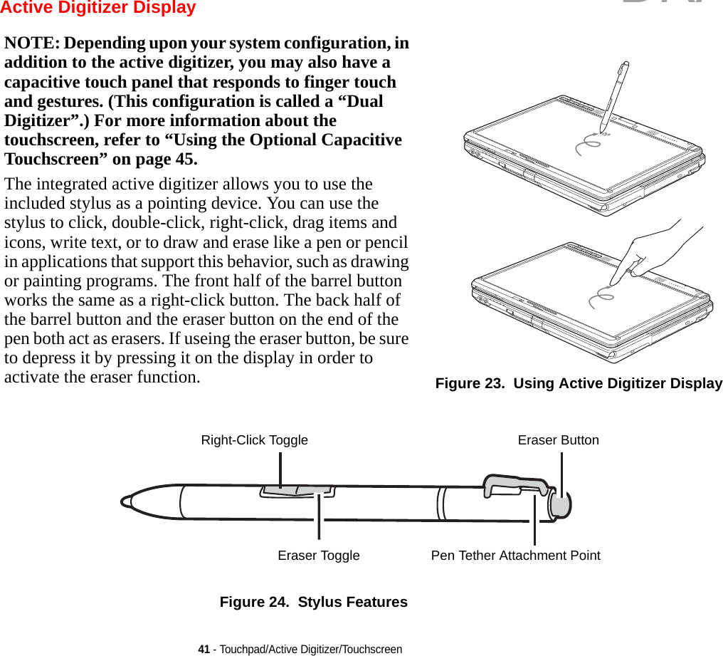 41 - Touchpad/Active Digitizer/Touchscreen Active Digitizer DisplayFigure 24.  Stylus FeaturesNOTE: Depending upon your system configuration, in addition to the active digitizer, you may also have a capacitive touch panel that responds to finger touch and gestures. (This configuration is called a “Dual Digitizer”.) For more information about the touchscreen, refer to “Using the Optional Capacitive Touchscreen” on page 45.The integrated active digitizer allows you to use the included stylus as a pointing device. You can use the stylus to click, double-click, right-click, drag items and icons, write text, or to draw and erase like a pen or pencil in applications that support this behavior, such as drawing or painting programs. The front half of the barrel button works the same as a right-click button. The back half of the barrel button and the eraser button on the end of the pen both act as erasers. If useing the eraser button, be sure to depress it by pressing it on the display in order to activate the eraser function. Figure 23.  Using Active Digitizer DisplayRight-Click ToggleEraser ToggleEraser ButtonPen Tether Attachment PointDRAFT