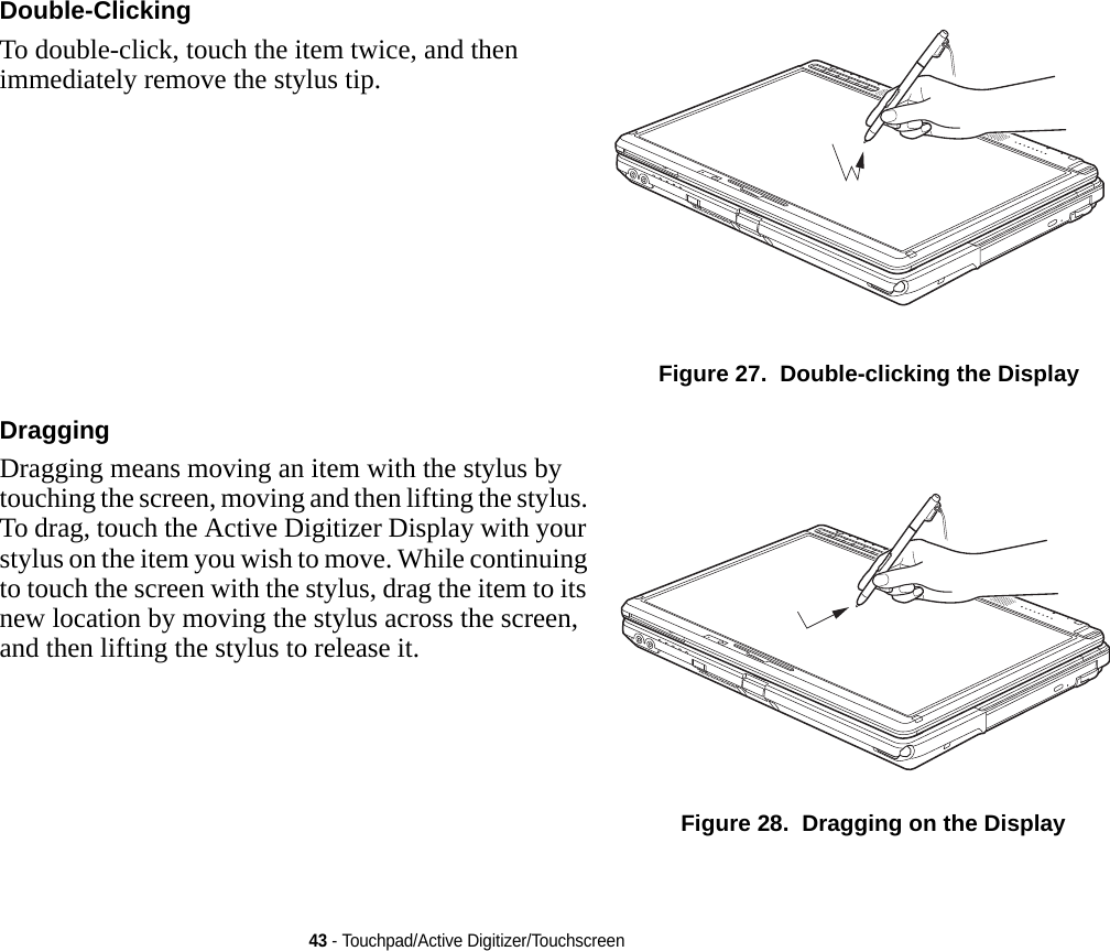 43 - Touchpad/Active Digitizer/TouchscreenDouble-Clicking To double-click, touch the item twice, and then immediately remove the stylus tip. Figure 27.  Double-clicking the DisplayDragging Dragging means moving an item with the stylus by touching the screen, moving and then lifting the stylus. To drag, touch the Active Digitizer Display with your stylus on the item you wish to move. While continuing to touch the screen with the stylus, drag the item to its new location by moving the stylus across the screen, and then lifting the stylus to release it. Figure 28.  Dragging on the DisplayDRAFT