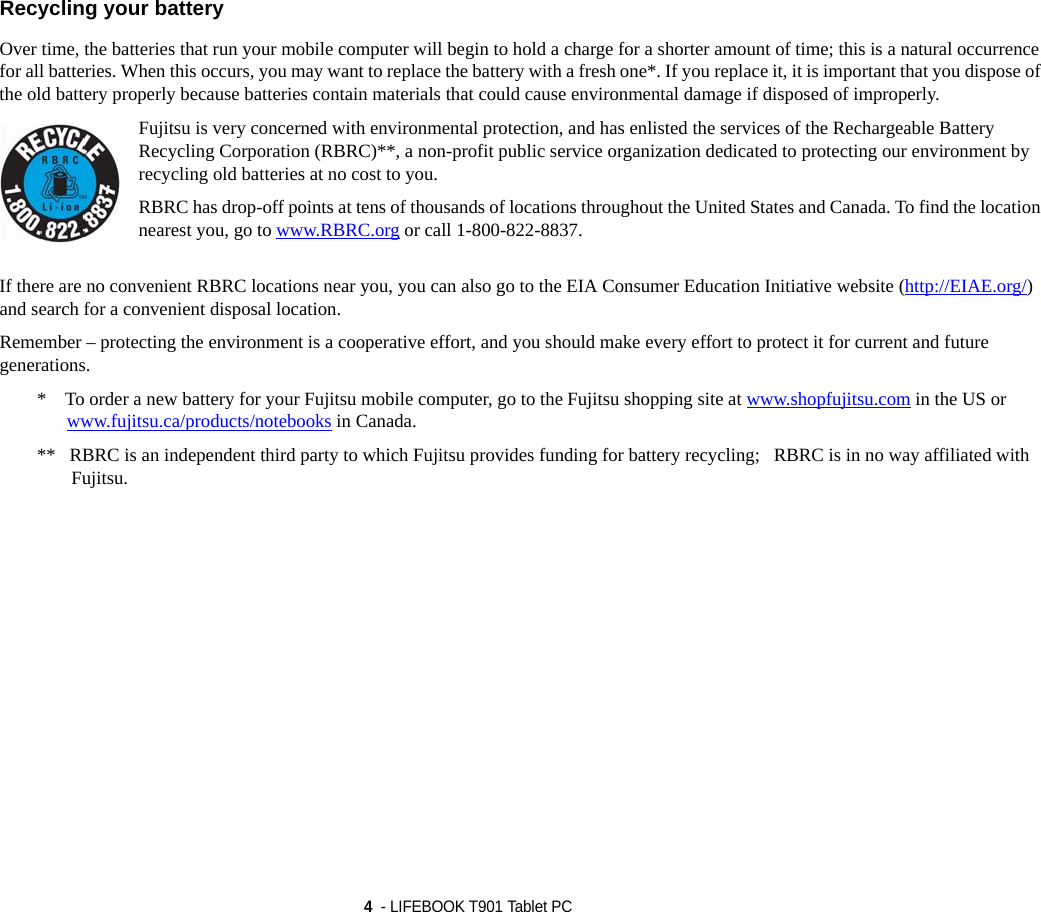 4  - LIFEBOOK T901 Tablet PC Recycling your battery Over time, the batteries that run your mobile computer will begin to hold a charge for a shorter amount of time; this is a natural occurrence for all batteries. When this occurs, you may want to replace the battery with a fresh one*. If you replace it, it is important that you dispose of the old battery properly because batteries contain materials that could cause environmental damage if disposed of improperly.Fujitsu is very concerned with environmental protection, and has enlisted the services of the Rechargeable Battery Recycling Corporation (RBRC)**, a non-profit public service organization dedicated to protecting our environment by recycling old batteries at no cost to you.RBRC has drop-off points at tens of thousands of locations throughout the United States and Canada. To find the location nearest you, go to www.RBRC.org or call 1-800-822-8837.If there are no convenient RBRC locations near you, you can also go to the EIA Consumer Education Initiative website (http://EIAE.org/) and search for a convenient disposal location.Remember – protecting the environment is a cooperative effort, and you should make every effort to protect it for current and future generations.*    To order a new battery for your Fujitsu mobile computer, go to the Fujitsu shopping site at www.shopfujitsu.com in the US or www.fujitsu.ca/products/notebooks in Canada.**   RBRC is an independent third party to which Fujitsu provides funding for battery recycling;   RBRC is in no way affiliated with Fujitsu.DRAFT