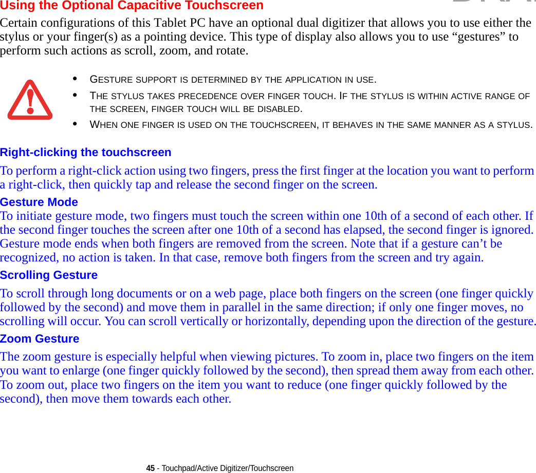 45 - Touchpad/Active Digitizer/TouchscreenUsing the Optional Capacitive TouchscreenCertain configurations of this Tablet PC have an optional dual digitizer that allows you to use either the stylus or your finger(s) as a pointing device. This type of display also allows you to use “gestures” to perform such actions as scroll, zoom, and rotate.Right-clicking the touchscreen To perform a right-click action using two fingers, press the first finger at the location you want to perform a right-click, then quickly tap and release the second finger on the screen.Gesture Mode To initiate gesture mode, two fingers must touch the screen within one 10th of a second of each other. If the second finger touches the screen after one 10th of a second has elapsed, the second finger is ignored. Gesture mode ends when both fingers are removed from the screen. Note that if a gesture can’t be recognized, no action is taken. In that case, remove both fingers from the screen and try again.Scrolling Gesture To scroll through long documents or on a web page, place both fingers on the screen (one finger quickly followed by the second) and move them in parallel in the same direction; if only one finger moves, no scrolling will occur. You can scroll vertically or horizontally, depending upon the direction of the gesture.Zoom Gesture The zoom gesture is especially helpful when viewing pictures. To zoom in, place two fingers on the item you want to enlarge (one finger quickly followed by the second), then spread them away from each other. To zoom out, place two fingers on the item you want to reduce (one finger quickly followed by the second), then move them towards each other.•GESTURE SUPPORT IS DETERMINED BY THE APPLICATION IN USE.•THE STYLUS TAKES PRECEDENCE OVER FINGER TOUCH. IF THE STYLUS IS WITHIN ACTIVE RANGE OF THE SCREEN, FINGER TOUCH WILL BE DISABLED.•WHEN ONE FINGER IS USED ON THE TOUCHSCREEN, IT BEHAVES IN THE SAME MANNER AS A STYLUS.DRAFT