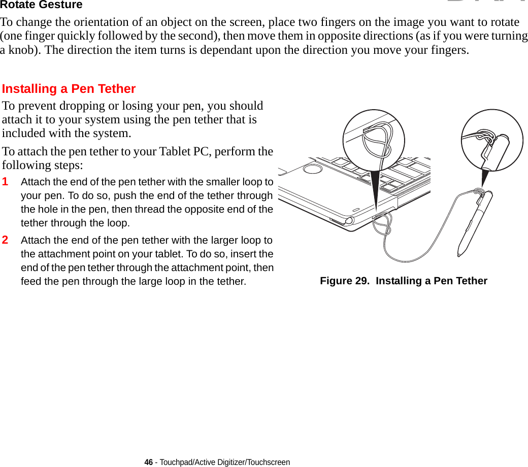 46 - Touchpad/Active Digitizer/TouchscreenRotate Gesture To change the orientation of an object on the screen, place two fingers on the image you want to rotate (one finger quickly followed by the second), then move them in opposite directions (as if you were turning a knob). The direction the item turns is dependant upon the direction you move your fingers.Installing a Pen TetherTo prevent dropping or losing your pen, you should attach it to your system using the pen tether that is included with the system. To attach the pen tether to your Tablet PC, perform the following steps:1Attach the end of the pen tether with the smaller loop to your pen. To do so, push the end of the tether through the hole in the pen, then thread the opposite end of the tether through the loop.2Attach the end of the pen tether with the larger loop to the attachment point on your tablet. To do so, insert the end of the pen tether through the attachment point, then feed the pen through the large loop in the tether. Figure 29.  Installing a Pen TetherDRAFT