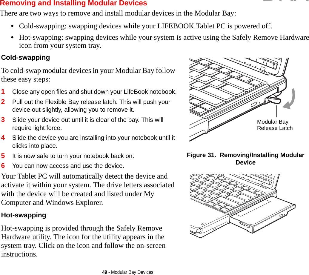 49 - Modular Bay DevicesRemoving and Installing Modular Devices There are two ways to remove and install modular devices in the Modular Bay:•Cold-swapping: swapping devices while your LIFEBOOK Tablet PC is powered off.•Hot-swapping: swapping devices while your system is active using the Safely Remove Hardware icon from your system tray.Cold-swapping To cold-swap modular devices in your Modular Bay follow these easy steps:1Close any open files and shut down your LifeBook notebook.2Pull out the Flexible Bay release latch. This will push your device out slightly, allowing you to remove it.3Slide your device out until it is clear of the bay. This will require light force.4Slide the device you are installing into your notebook until it clicks into place.5It is now safe to turn your notebook back on.6You can now access and use the device.Your Tablet PC will automatically detect the device and activate it within your system. The drive letters associated with the device will be created and listed under My Computer and Windows Explorer. Hot-swapping Hot-swapping is provided through the Safely Remove Hardware utility. The icon for the utility appears in the system tray. Click on the icon and follow the on-screen instructions.Figure 31.  Removing/Installing Modular DeviceModular Bay Release LatchDRAFT